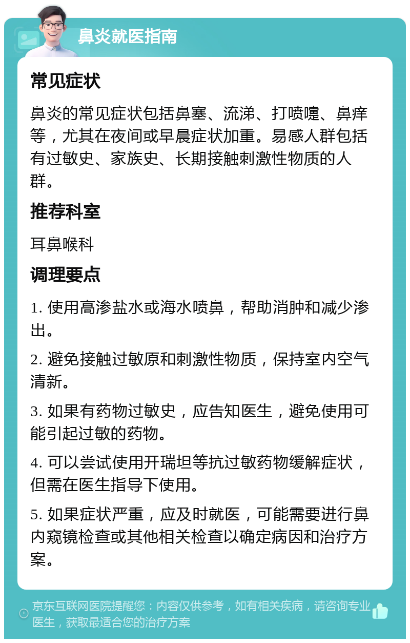 鼻炎就医指南 常见症状 鼻炎的常见症状包括鼻塞、流涕、打喷嚏、鼻痒等，尤其在夜间或早晨症状加重。易感人群包括有过敏史、家族史、长期接触刺激性物质的人群。 推荐科室 耳鼻喉科 调理要点 1. 使用高渗盐水或海水喷鼻，帮助消肿和减少渗出。 2. 避免接触过敏原和刺激性物质，保持室内空气清新。 3. 如果有药物过敏史，应告知医生，避免使用可能引起过敏的药物。 4. 可以尝试使用开瑞坦等抗过敏药物缓解症状，但需在医生指导下使用。 5. 如果症状严重，应及时就医，可能需要进行鼻内窥镜检查或其他相关检查以确定病因和治疗方案。