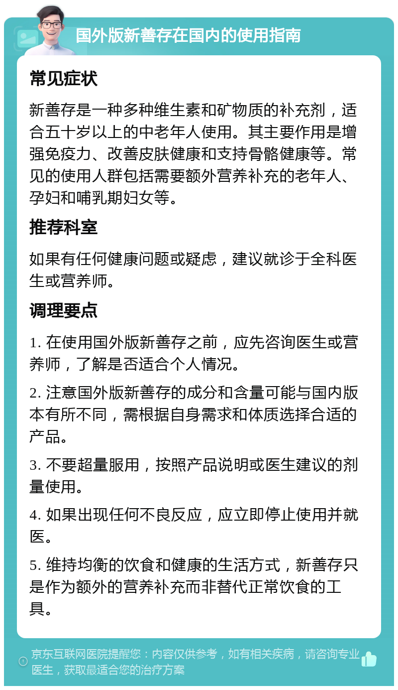 国外版新善存在国内的使用指南 常见症状 新善存是一种多种维生素和矿物质的补充剂，适合五十岁以上的中老年人使用。其主要作用是增强免疫力、改善皮肤健康和支持骨骼健康等。常见的使用人群包括需要额外营养补充的老年人、孕妇和哺乳期妇女等。 推荐科室 如果有任何健康问题或疑虑，建议就诊于全科医生或营养师。 调理要点 1. 在使用国外版新善存之前，应先咨询医生或营养师，了解是否适合个人情况。 2. 注意国外版新善存的成分和含量可能与国内版本有所不同，需根据自身需求和体质选择合适的产品。 3. 不要超量服用，按照产品说明或医生建议的剂量使用。 4. 如果出现任何不良反应，应立即停止使用并就医。 5. 维持均衡的饮食和健康的生活方式，新善存只是作为额外的营养补充而非替代正常饮食的工具。