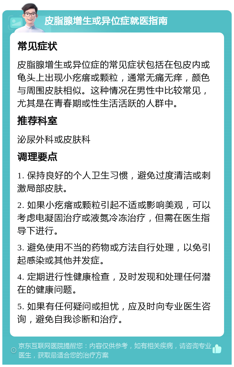 皮脂腺增生或异位症就医指南 常见症状 皮脂腺增生或异位症的常见症状包括在包皮内或龟头上出现小疙瘩或颗粒，通常无痛无痒，颜色与周围皮肤相似。这种情况在男性中比较常见，尤其是在青春期或性生活活跃的人群中。 推荐科室 泌尿外科或皮肤科 调理要点 1. 保持良好的个人卫生习惯，避免过度清洁或刺激局部皮肤。 2. 如果小疙瘩或颗粒引起不适或影响美观，可以考虑电凝固治疗或液氮冷冻治疗，但需在医生指导下进行。 3. 避免使用不当的药物或方法自行处理，以免引起感染或其他并发症。 4. 定期进行性健康检查，及时发现和处理任何潜在的健康问题。 5. 如果有任何疑问或担忧，应及时向专业医生咨询，避免自我诊断和治疗。