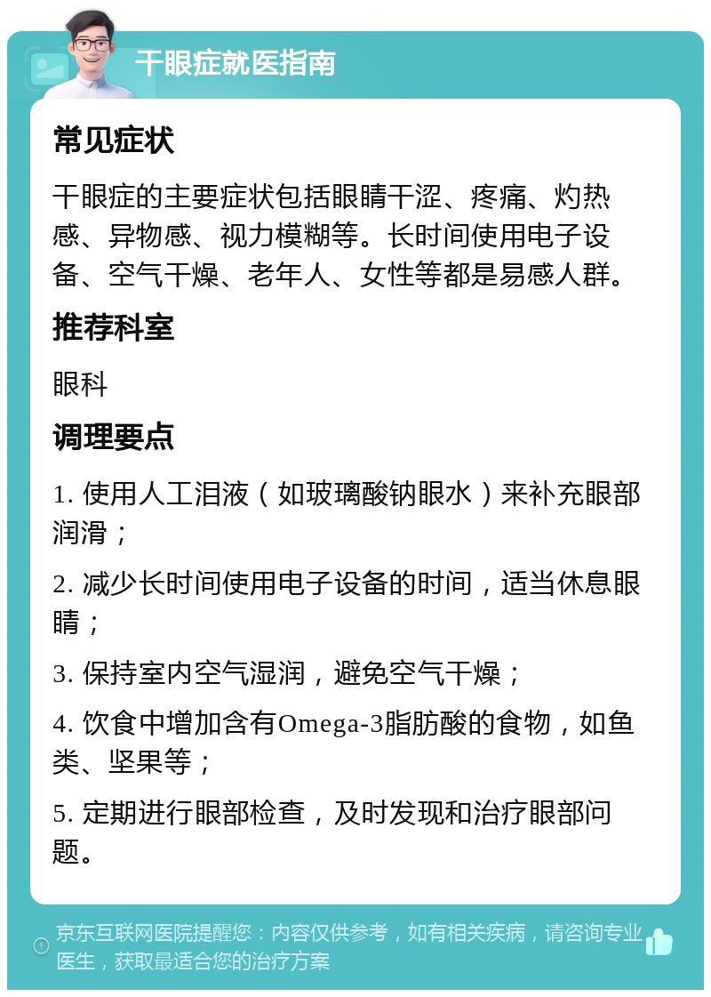 干眼症就医指南 常见症状 干眼症的主要症状包括眼睛干涩、疼痛、灼热感、异物感、视力模糊等。长时间使用电子设备、空气干燥、老年人、女性等都是易感人群。 推荐科室 眼科 调理要点 1. 使用人工泪液（如玻璃酸钠眼水）来补充眼部润滑； 2. 减少长时间使用电子设备的时间，适当休息眼睛； 3. 保持室内空气湿润，避免空气干燥； 4. 饮食中增加含有Omega-3脂肪酸的食物，如鱼类、坚果等； 5. 定期进行眼部检查，及时发现和治疗眼部问题。