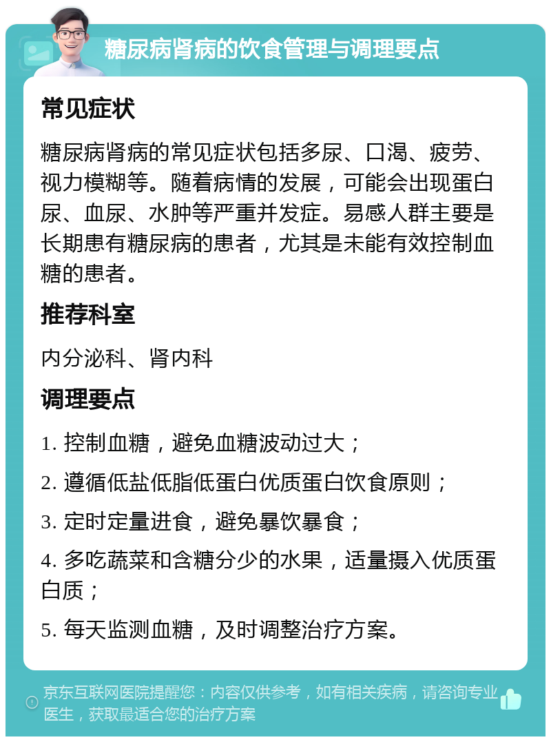 糖尿病肾病的饮食管理与调理要点 常见症状 糖尿病肾病的常见症状包括多尿、口渴、疲劳、视力模糊等。随着病情的发展，可能会出现蛋白尿、血尿、水肿等严重并发症。易感人群主要是长期患有糖尿病的患者，尤其是未能有效控制血糖的患者。 推荐科室 内分泌科、肾内科 调理要点 1. 控制血糖，避免血糖波动过大； 2. 遵循低盐低脂低蛋白优质蛋白饮食原则； 3. 定时定量进食，避免暴饮暴食； 4. 多吃蔬菜和含糖分少的水果，适量摄入优质蛋白质； 5. 每天监测血糖，及时调整治疗方案。