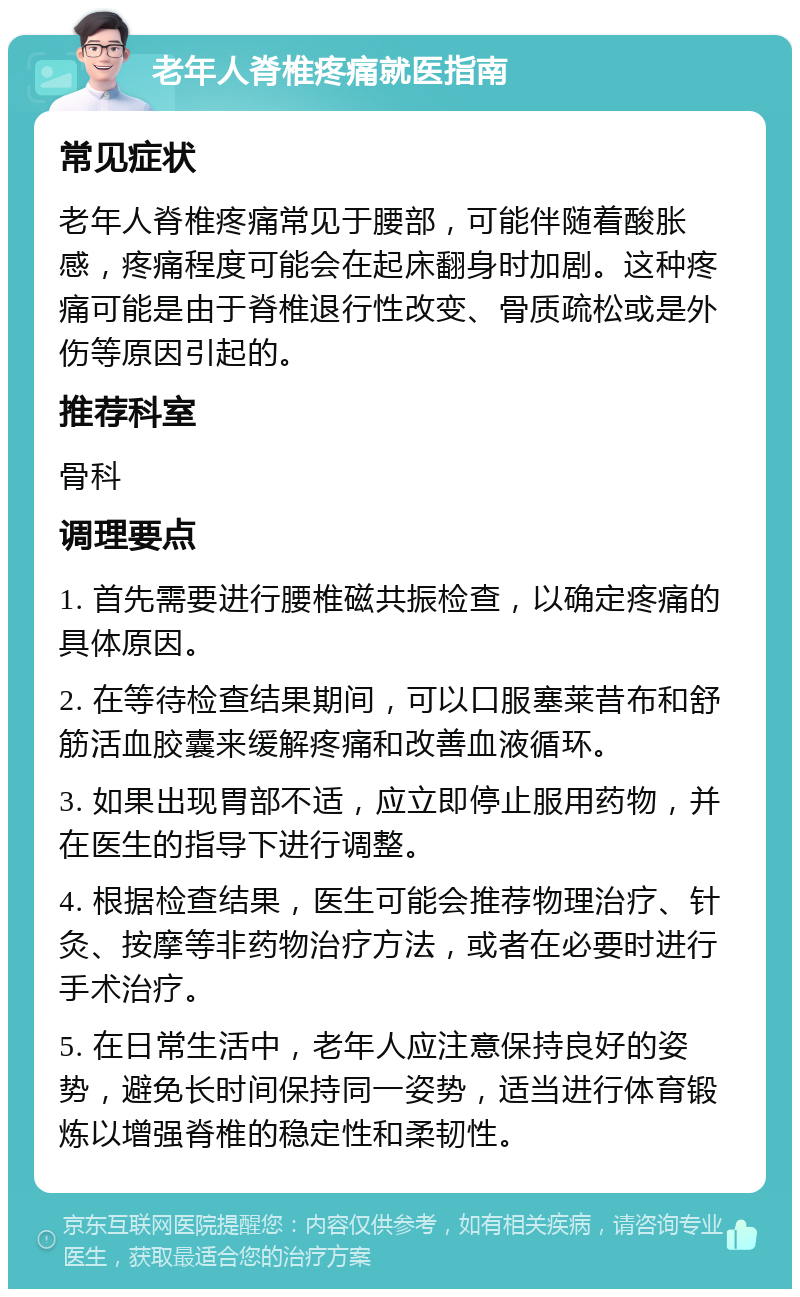 老年人脊椎疼痛就医指南 常见症状 老年人脊椎疼痛常见于腰部，可能伴随着酸胀感，疼痛程度可能会在起床翻身时加剧。这种疼痛可能是由于脊椎退行性改变、骨质疏松或是外伤等原因引起的。 推荐科室 骨科 调理要点 1. 首先需要进行腰椎磁共振检查，以确定疼痛的具体原因。 2. 在等待检查结果期间，可以口服塞莱昔布和舒筋活血胶囊来缓解疼痛和改善血液循环。 3. 如果出现胃部不适，应立即停止服用药物，并在医生的指导下进行调整。 4. 根据检查结果，医生可能会推荐物理治疗、针灸、按摩等非药物治疗方法，或者在必要时进行手术治疗。 5. 在日常生活中，老年人应注意保持良好的姿势，避免长时间保持同一姿势，适当进行体育锻炼以增强脊椎的稳定性和柔韧性。