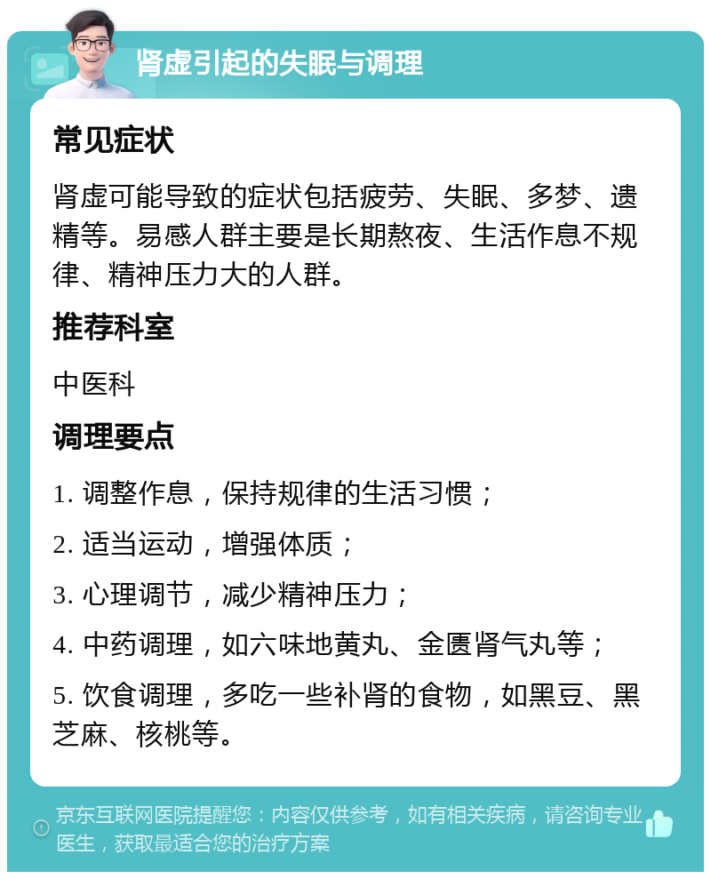 肾虚引起的失眠与调理 常见症状 肾虚可能导致的症状包括疲劳、失眠、多梦、遗精等。易感人群主要是长期熬夜、生活作息不规律、精神压力大的人群。 推荐科室 中医科 调理要点 1. 调整作息，保持规律的生活习惯； 2. 适当运动，增强体质； 3. 心理调节，减少精神压力； 4. 中药调理，如六味地黄丸、金匮肾气丸等； 5. 饮食调理，多吃一些补肾的食物，如黑豆、黑芝麻、核桃等。