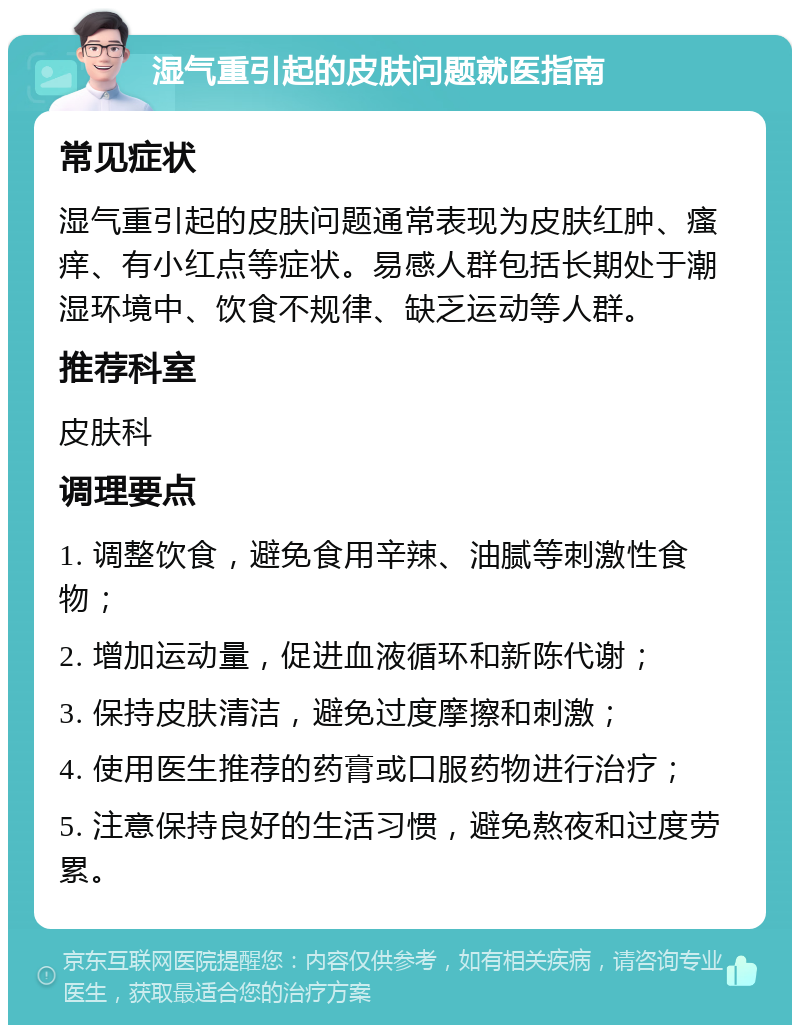 湿气重引起的皮肤问题就医指南 常见症状 湿气重引起的皮肤问题通常表现为皮肤红肿、瘙痒、有小红点等症状。易感人群包括长期处于潮湿环境中、饮食不规律、缺乏运动等人群。 推荐科室 皮肤科 调理要点 1. 调整饮食，避免食用辛辣、油腻等刺激性食物； 2. 增加运动量，促进血液循环和新陈代谢； 3. 保持皮肤清洁，避免过度摩擦和刺激； 4. 使用医生推荐的药膏或口服药物进行治疗； 5. 注意保持良好的生活习惯，避免熬夜和过度劳累。