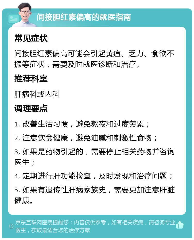 间接胆红素偏高的就医指南 常见症状 间接胆红素偏高可能会引起黄疸、乏力、食欲不振等症状，需要及时就医诊断和治疗。 推荐科室 肝病科或内科 调理要点 1. 改善生活习惯，避免熬夜和过度劳累； 2. 注意饮食健康，避免油腻和刺激性食物； 3. 如果是药物引起的，需要停止相关药物并咨询医生； 4. 定期进行肝功能检查，及时发现和治疗问题； 5. 如果有遗传性肝病家族史，需要更加注意肝脏健康。