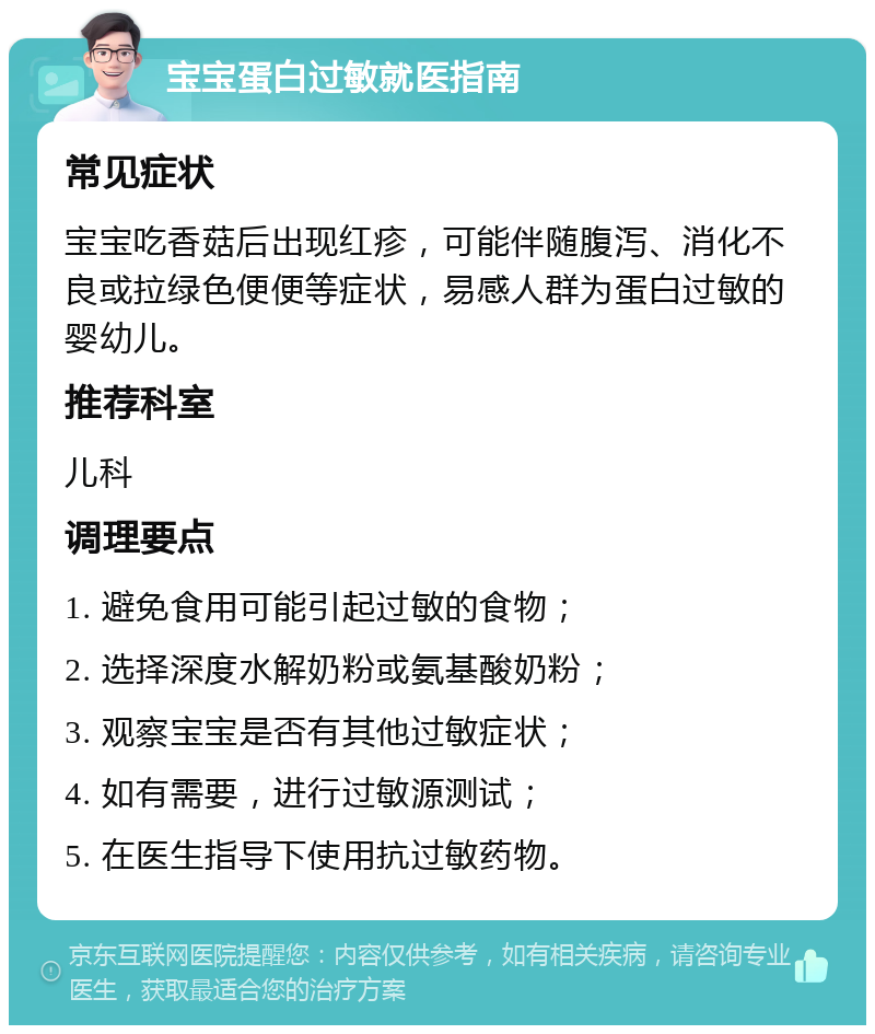 宝宝蛋白过敏就医指南 常见症状 宝宝吃香菇后出现红疹，可能伴随腹泻、消化不良或拉绿色便便等症状，易感人群为蛋白过敏的婴幼儿。 推荐科室 儿科 调理要点 1. 避免食用可能引起过敏的食物； 2. 选择深度水解奶粉或氨基酸奶粉； 3. 观察宝宝是否有其他过敏症状； 4. 如有需要，进行过敏源测试； 5. 在医生指导下使用抗过敏药物。