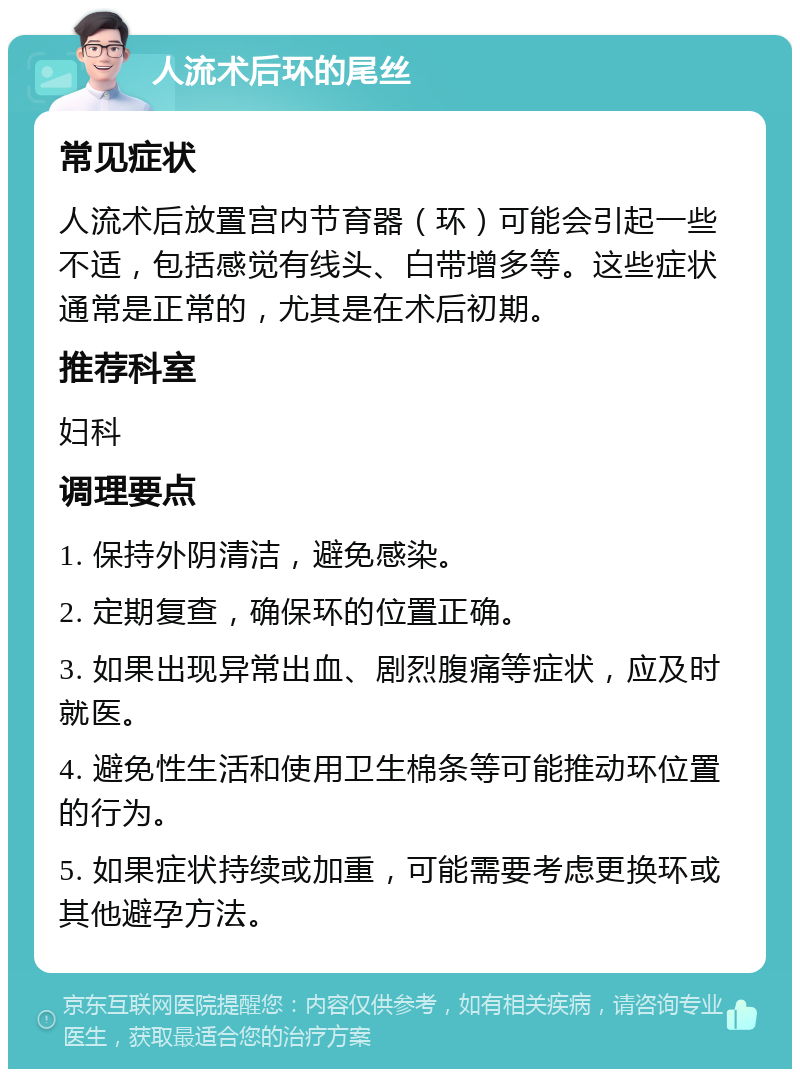 人流术后环的尾丝 常见症状 人流术后放置宫内节育器（环）可能会引起一些不适，包括感觉有线头、白带增多等。这些症状通常是正常的，尤其是在术后初期。 推荐科室 妇科 调理要点 1. 保持外阴清洁，避免感染。 2. 定期复查，确保环的位置正确。 3. 如果出现异常出血、剧烈腹痛等症状，应及时就医。 4. 避免性生活和使用卫生棉条等可能推动环位置的行为。 5. 如果症状持续或加重，可能需要考虑更换环或其他避孕方法。