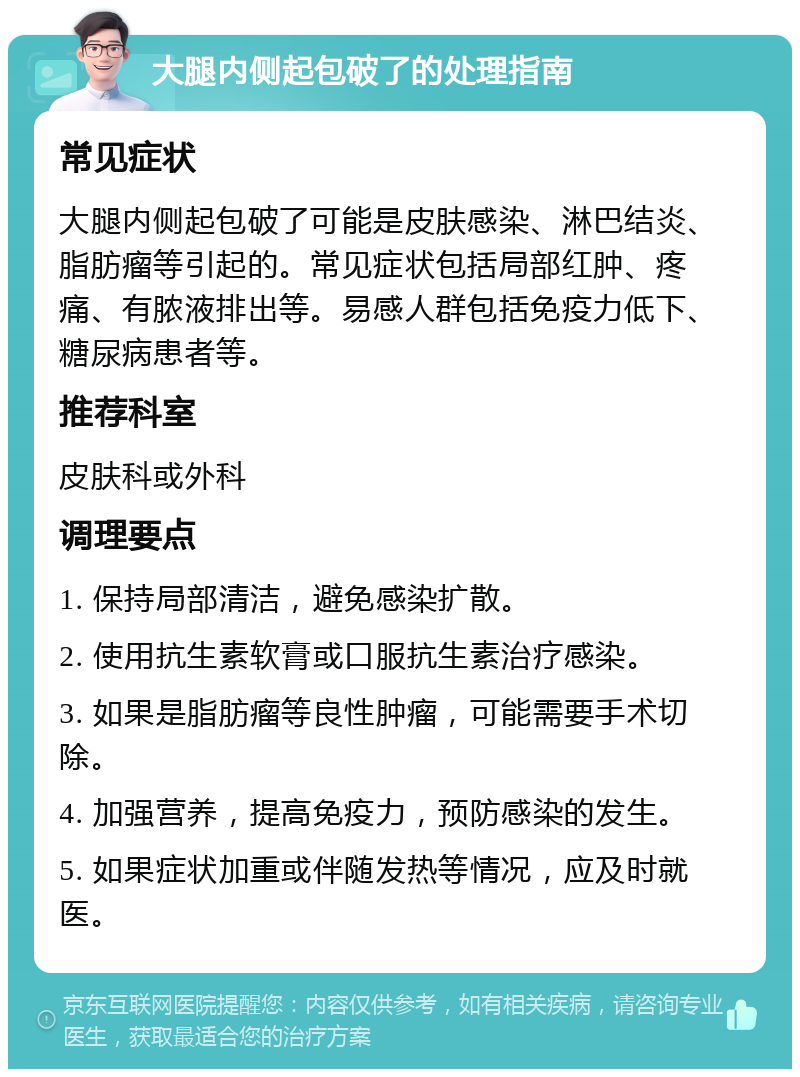 大腿内侧起包破了的处理指南 常见症状 大腿内侧起包破了可能是皮肤感染、淋巴结炎、脂肪瘤等引起的。常见症状包括局部红肿、疼痛、有脓液排出等。易感人群包括免疫力低下、糖尿病患者等。 推荐科室 皮肤科或外科 调理要点 1. 保持局部清洁，避免感染扩散。 2. 使用抗生素软膏或口服抗生素治疗感染。 3. 如果是脂肪瘤等良性肿瘤，可能需要手术切除。 4. 加强营养，提高免疫力，预防感染的发生。 5. 如果症状加重或伴随发热等情况，应及时就医。