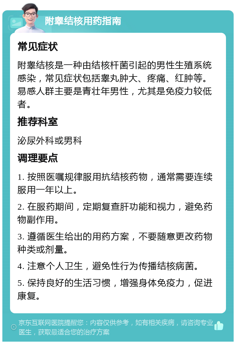 附睾结核用药指南 常见症状 附睾结核是一种由结核杆菌引起的男性生殖系统感染，常见症状包括睾丸肿大、疼痛、红肿等。易感人群主要是青壮年男性，尤其是免疫力较低者。 推荐科室 泌尿外科或男科 调理要点 1. 按照医嘱规律服用抗结核药物，通常需要连续服用一年以上。 2. 在服药期间，定期复查肝功能和视力，避免药物副作用。 3. 遵循医生给出的用药方案，不要随意更改药物种类或剂量。 4. 注意个人卫生，避免性行为传播结核病菌。 5. 保持良好的生活习惯，增强身体免疫力，促进康复。