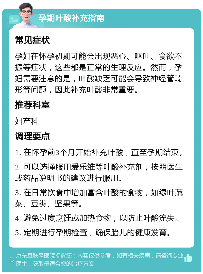 孕期叶酸补充指南 常见症状 孕妇在怀孕初期可能会出现恶心、呕吐、食欲不振等症状，这些都是正常的生理反应。然而，孕妇需要注意的是，叶酸缺乏可能会导致神经管畸形等问题，因此补充叶酸非常重要。 推荐科室 妇产科 调理要点 1. 在怀孕前3个月开始补充叶酸，直至孕期结束。 2. 可以选择服用爱乐维等叶酸补充剂，按照医生或药品说明书的建议进行服用。 3. 在日常饮食中增加富含叶酸的食物，如绿叶蔬菜、豆类、坚果等。 4. 避免过度烹饪或加热食物，以防止叶酸流失。 5. 定期进行孕期检查，确保胎儿的健康发育。