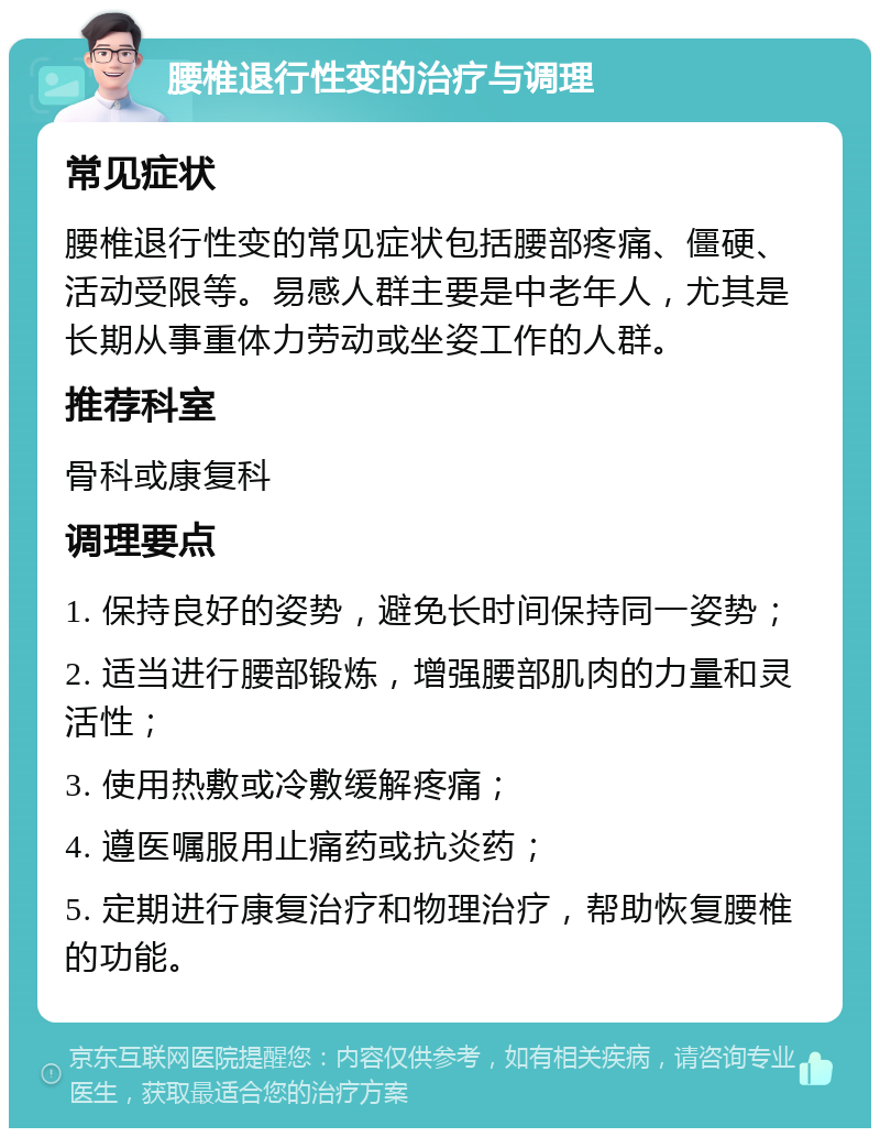 腰椎退行性变的治疗与调理 常见症状 腰椎退行性变的常见症状包括腰部疼痛、僵硬、活动受限等。易感人群主要是中老年人，尤其是长期从事重体力劳动或坐姿工作的人群。 推荐科室 骨科或康复科 调理要点 1. 保持良好的姿势，避免长时间保持同一姿势； 2. 适当进行腰部锻炼，增强腰部肌肉的力量和灵活性； 3. 使用热敷或冷敷缓解疼痛； 4. 遵医嘱服用止痛药或抗炎药； 5. 定期进行康复治疗和物理治疗，帮助恢复腰椎的功能。