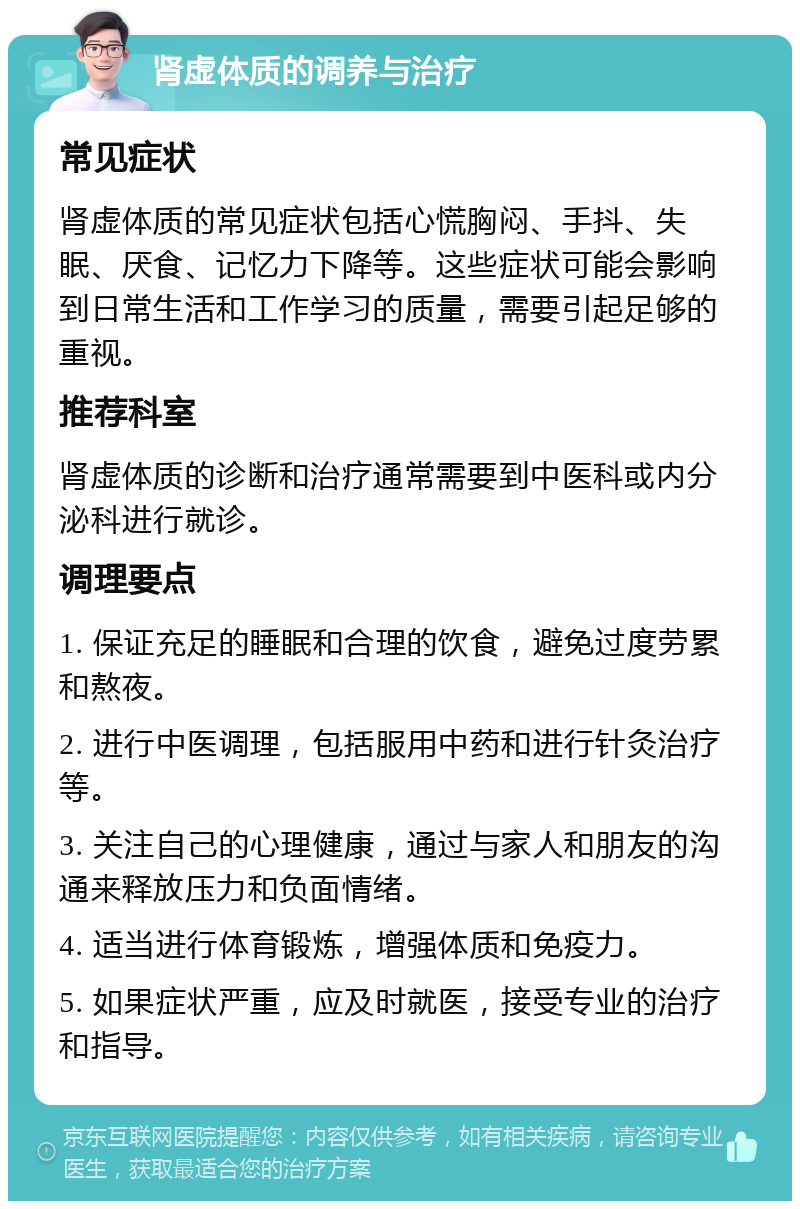 肾虚体质的调养与治疗 常见症状 肾虚体质的常见症状包括心慌胸闷、手抖、失眠、厌食、记忆力下降等。这些症状可能会影响到日常生活和工作学习的质量，需要引起足够的重视。 推荐科室 肾虚体质的诊断和治疗通常需要到中医科或内分泌科进行就诊。 调理要点 1. 保证充足的睡眠和合理的饮食，避免过度劳累和熬夜。 2. 进行中医调理，包括服用中药和进行针灸治疗等。 3. 关注自己的心理健康，通过与家人和朋友的沟通来释放压力和负面情绪。 4. 适当进行体育锻炼，增强体质和免疫力。 5. 如果症状严重，应及时就医，接受专业的治疗和指导。