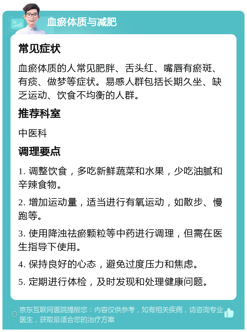 血瘀体质与减肥 常见症状 血瘀体质的人常见肥胖、舌头红、嘴唇有瘀斑、有痰、做梦等症状。易感人群包括长期久坐、缺乏运动、饮食不均衡的人群。 推荐科室 中医科 调理要点 1. 调整饮食，多吃新鲜蔬菜和水果，少吃油腻和辛辣食物。 2. 增加运动量，适当进行有氧运动，如散步、慢跑等。 3. 使用降浊祛瘀颗粒等中药进行调理，但需在医生指导下使用。 4. 保持良好的心态，避免过度压力和焦虑。 5. 定期进行体检，及时发现和处理健康问题。