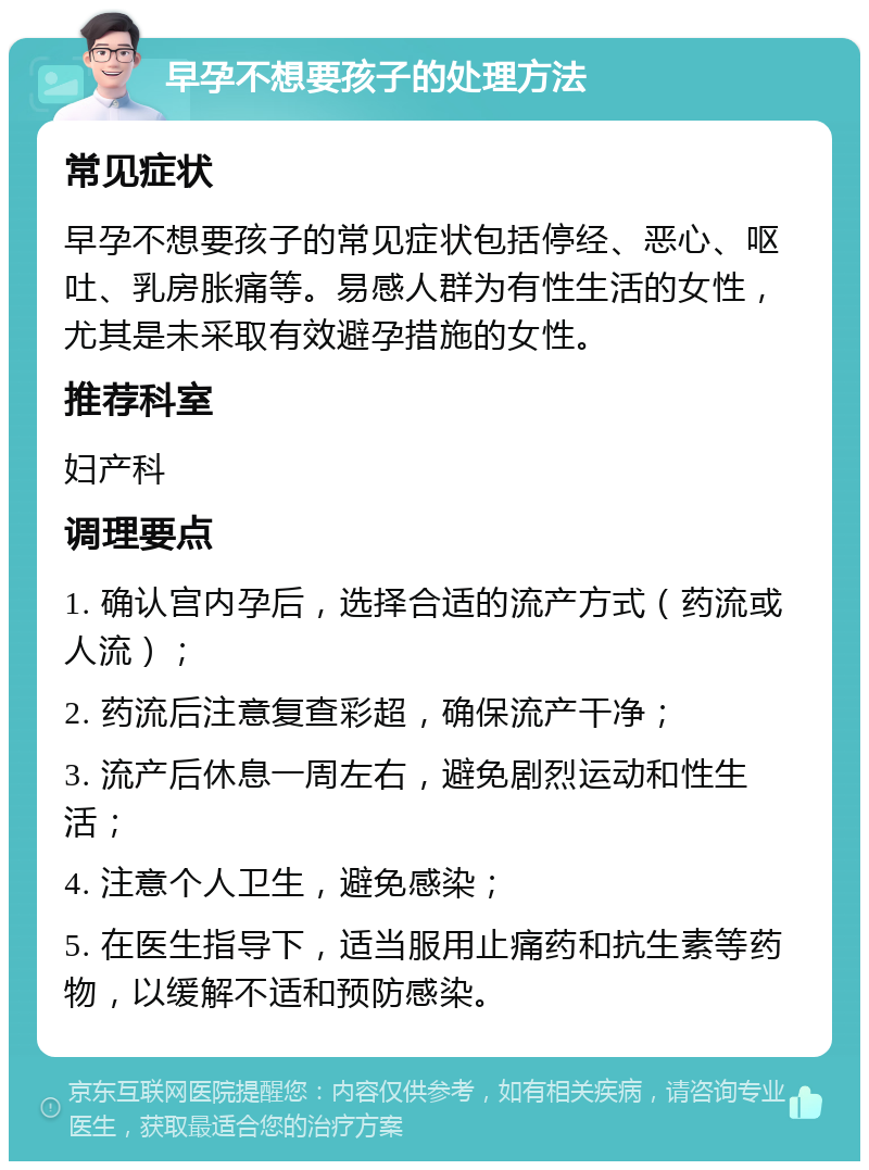 早孕不想要孩子的处理方法 常见症状 早孕不想要孩子的常见症状包括停经、恶心、呕吐、乳房胀痛等。易感人群为有性生活的女性，尤其是未采取有效避孕措施的女性。 推荐科室 妇产科 调理要点 1. 确认宫内孕后，选择合适的流产方式（药流或人流）； 2. 药流后注意复查彩超，确保流产干净； 3. 流产后休息一周左右，避免剧烈运动和性生活； 4. 注意个人卫生，避免感染； 5. 在医生指导下，适当服用止痛药和抗生素等药物，以缓解不适和预防感染。