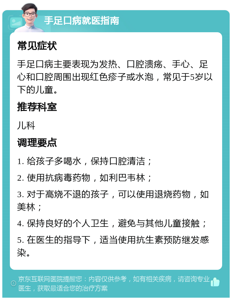 手足口病就医指南 常见症状 手足口病主要表现为发热、口腔溃疡、手心、足心和口腔周围出现红色疹子或水泡，常见于5岁以下的儿童。 推荐科室 儿科 调理要点 1. 给孩子多喝水，保持口腔清洁； 2. 使用抗病毒药物，如利巴韦林； 3. 对于高烧不退的孩子，可以使用退烧药物，如美林； 4. 保持良好的个人卫生，避免与其他儿童接触； 5. 在医生的指导下，适当使用抗生素预防继发感染。