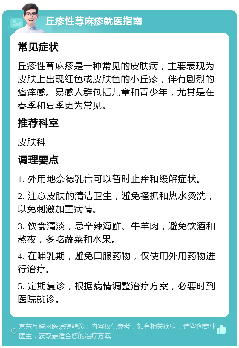 丘疹性荨麻疹就医指南 常见症状 丘疹性荨麻疹是一种常见的皮肤病，主要表现为皮肤上出现红色或皮肤色的小丘疹，伴有剧烈的瘙痒感。易感人群包括儿童和青少年，尤其是在春季和夏季更为常见。 推荐科室 皮肤科 调理要点 1. 外用地奈德乳膏可以暂时止痒和缓解症状。 2. 注意皮肤的清洁卫生，避免搔抓和热水烫洗，以免刺激加重病情。 3. 饮食清淡，忌辛辣海鲜、牛羊肉，避免饮酒和熬夜，多吃蔬菜和水果。 4. 在哺乳期，避免口服药物，仅使用外用药物进行治疗。 5. 定期复诊，根据病情调整治疗方案，必要时到医院就诊。