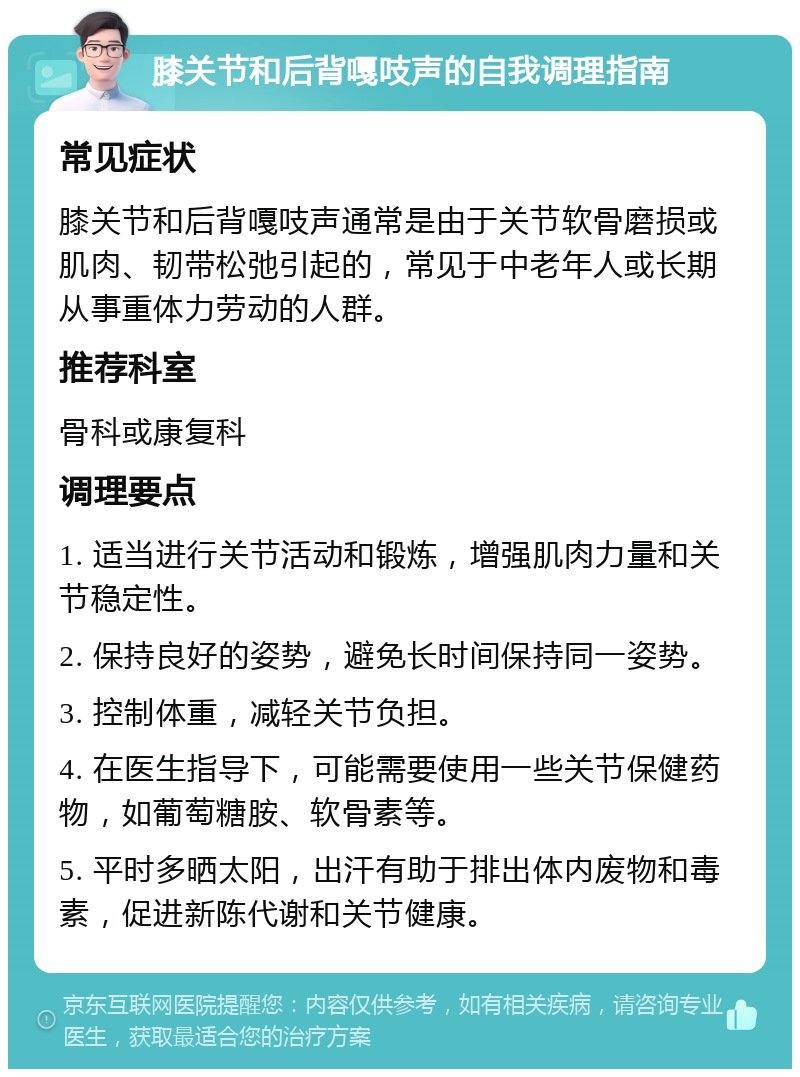 膝关节和后背嘎吱声的自我调理指南 常见症状 膝关节和后背嘎吱声通常是由于关节软骨磨损或肌肉、韧带松弛引起的，常见于中老年人或长期从事重体力劳动的人群。 推荐科室 骨科或康复科 调理要点 1. 适当进行关节活动和锻炼，增强肌肉力量和关节稳定性。 2. 保持良好的姿势，避免长时间保持同一姿势。 3. 控制体重，减轻关节负担。 4. 在医生指导下，可能需要使用一些关节保健药物，如葡萄糖胺、软骨素等。 5. 平时多晒太阳，出汗有助于排出体内废物和毒素，促进新陈代谢和关节健康。