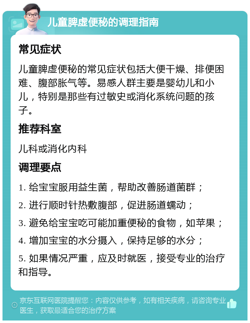 儿童脾虚便秘的调理指南 常见症状 儿童脾虚便秘的常见症状包括大便干燥、排便困难、腹部胀气等。易感人群主要是婴幼儿和小儿，特别是那些有过敏史或消化系统问题的孩子。 推荐科室 儿科或消化内科 调理要点 1. 给宝宝服用益生菌，帮助改善肠道菌群； 2. 进行顺时针热敷腹部，促进肠道蠕动； 3. 避免给宝宝吃可能加重便秘的食物，如苹果； 4. 增加宝宝的水分摄入，保持足够的水分； 5. 如果情况严重，应及时就医，接受专业的治疗和指导。