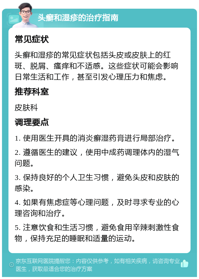 头癣和湿疹的治疗指南 常见症状 头癣和湿疹的常见症状包括头皮或皮肤上的红斑、脱屑、瘙痒和不适感。这些症状可能会影响日常生活和工作，甚至引发心理压力和焦虑。 推荐科室 皮肤科 调理要点 1. 使用医生开具的消炎癣湿药膏进行局部治疗。 2. 遵循医生的建议，使用中成药调理体内的湿气问题。 3. 保持良好的个人卫生习惯，避免头皮和皮肤的感染。 4. 如果有焦虑症等心理问题，及时寻求专业的心理咨询和治疗。 5. 注意饮食和生活习惯，避免食用辛辣刺激性食物，保持充足的睡眠和适量的运动。