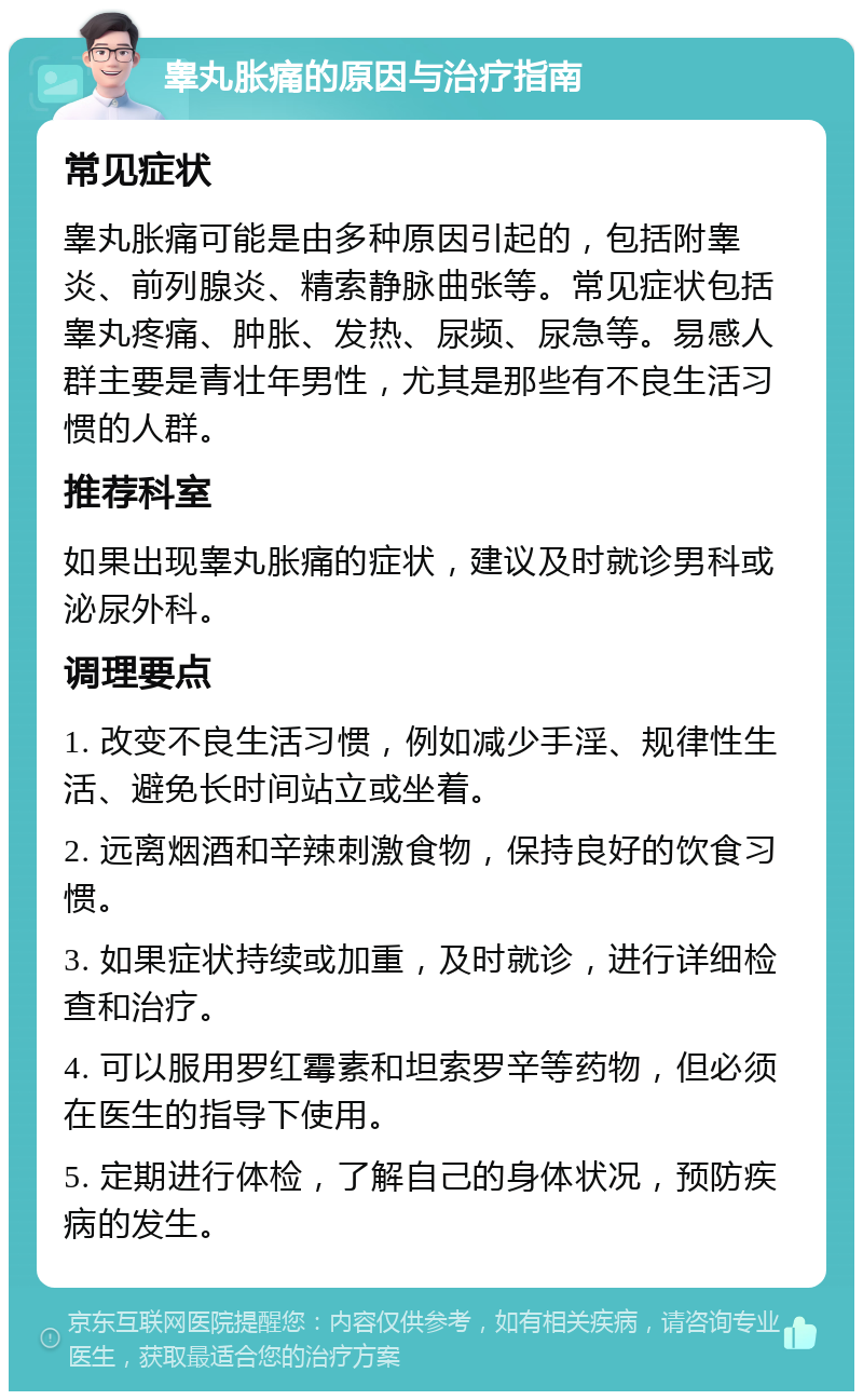 睾丸胀痛的原因与治疗指南 常见症状 睾丸胀痛可能是由多种原因引起的，包括附睾炎、前列腺炎、精索静脉曲张等。常见症状包括睾丸疼痛、肿胀、发热、尿频、尿急等。易感人群主要是青壮年男性，尤其是那些有不良生活习惯的人群。 推荐科室 如果出现睾丸胀痛的症状，建议及时就诊男科或泌尿外科。 调理要点 1. 改变不良生活习惯，例如减少手淫、规律性生活、避免长时间站立或坐着。 2. 远离烟酒和辛辣刺激食物，保持良好的饮食习惯。 3. 如果症状持续或加重，及时就诊，进行详细检查和治疗。 4. 可以服用罗红霉素和坦索罗辛等药物，但必须在医生的指导下使用。 5. 定期进行体检，了解自己的身体状况，预防疾病的发生。