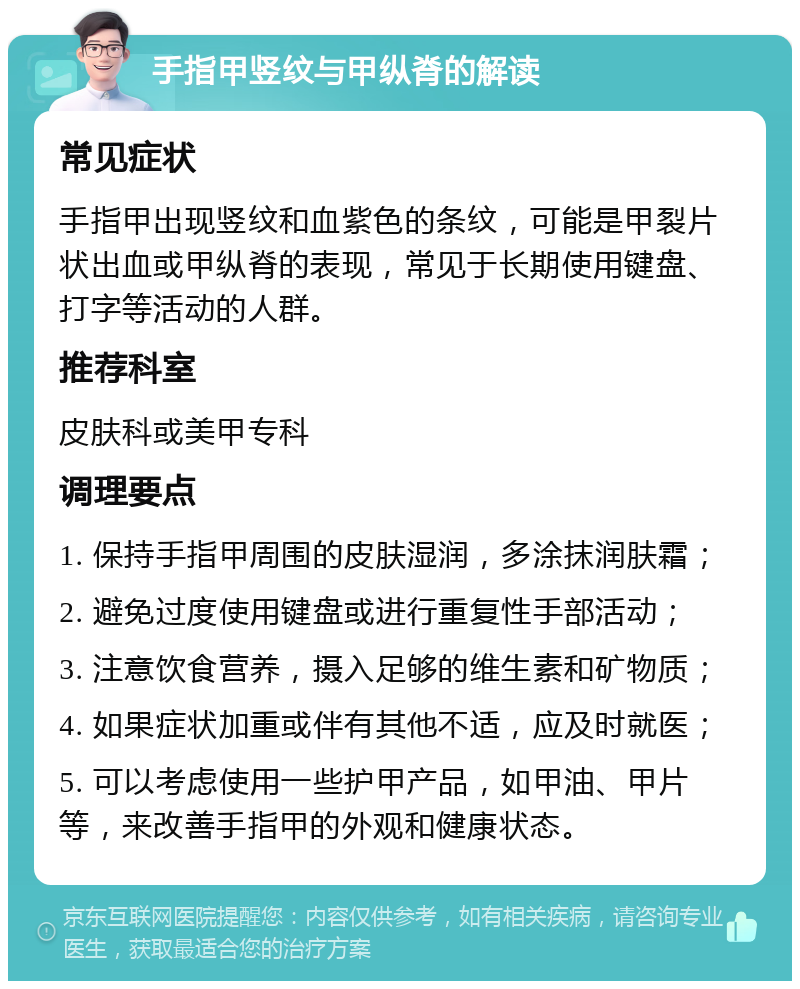 手指甲竖纹与甲纵脊的解读 常见症状 手指甲出现竖纹和血紫色的条纹，可能是甲裂片状出血或甲纵脊的表现，常见于长期使用键盘、打字等活动的人群。 推荐科室 皮肤科或美甲专科 调理要点 1. 保持手指甲周围的皮肤湿润，多涂抹润肤霜； 2. 避免过度使用键盘或进行重复性手部活动； 3. 注意饮食营养，摄入足够的维生素和矿物质； 4. 如果症状加重或伴有其他不适，应及时就医； 5. 可以考虑使用一些护甲产品，如甲油、甲片等，来改善手指甲的外观和健康状态。