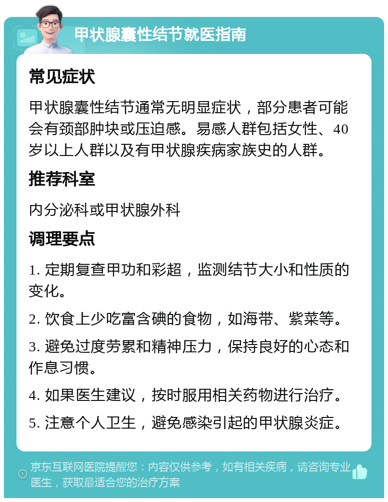 甲状腺囊性结节就医指南 常见症状 甲状腺囊性结节通常无明显症状，部分患者可能会有颈部肿块或压迫感。易感人群包括女性、40岁以上人群以及有甲状腺疾病家族史的人群。 推荐科室 内分泌科或甲状腺外科 调理要点 1. 定期复查甲功和彩超，监测结节大小和性质的变化。 2. 饮食上少吃富含碘的食物，如海带、紫菜等。 3. 避免过度劳累和精神压力，保持良好的心态和作息习惯。 4. 如果医生建议，按时服用相关药物进行治疗。 5. 注意个人卫生，避免感染引起的甲状腺炎症。