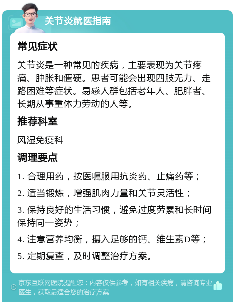 关节炎就医指南 常见症状 关节炎是一种常见的疾病，主要表现为关节疼痛、肿胀和僵硬。患者可能会出现四肢无力、走路困难等症状。易感人群包括老年人、肥胖者、长期从事重体力劳动的人等。 推荐科室 风湿免疫科 调理要点 1. 合理用药，按医嘱服用抗炎药、止痛药等； 2. 适当锻炼，增强肌肉力量和关节灵活性； 3. 保持良好的生活习惯，避免过度劳累和长时间保持同一姿势； 4. 注意营养均衡，摄入足够的钙、维生素D等； 5. 定期复查，及时调整治疗方案。