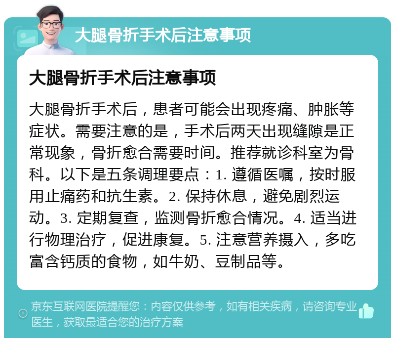 大腿骨折手术后注意事项 大腿骨折手术后注意事项 大腿骨折手术后，患者可能会出现疼痛、肿胀等症状。需要注意的是，手术后两天出现缝隙是正常现象，骨折愈合需要时间。推荐就诊科室为骨科。以下是五条调理要点：1. 遵循医嘱，按时服用止痛药和抗生素。2. 保持休息，避免剧烈运动。3. 定期复查，监测骨折愈合情况。4. 适当进行物理治疗，促进康复。5. 注意营养摄入，多吃富含钙质的食物，如牛奶、豆制品等。