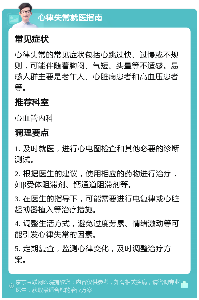 心律失常就医指南 常见症状 心律失常的常见症状包括心跳过快、过慢或不规则，可能伴随着胸闷、气短、头晕等不适感。易感人群主要是老年人、心脏病患者和高血压患者等。 推荐科室 心血管内科 调理要点 1. 及时就医，进行心电图检查和其他必要的诊断测试。 2. 根据医生的建议，使用相应的药物进行治疗，如β受体阻滞剂、钙通道阻滞剂等。 3. 在医生的指导下，可能需要进行电复律或心脏起搏器植入等治疗措施。 4. 调整生活方式，避免过度劳累、情绪激动等可能引发心律失常的因素。 5. 定期复查，监测心律变化，及时调整治疗方案。