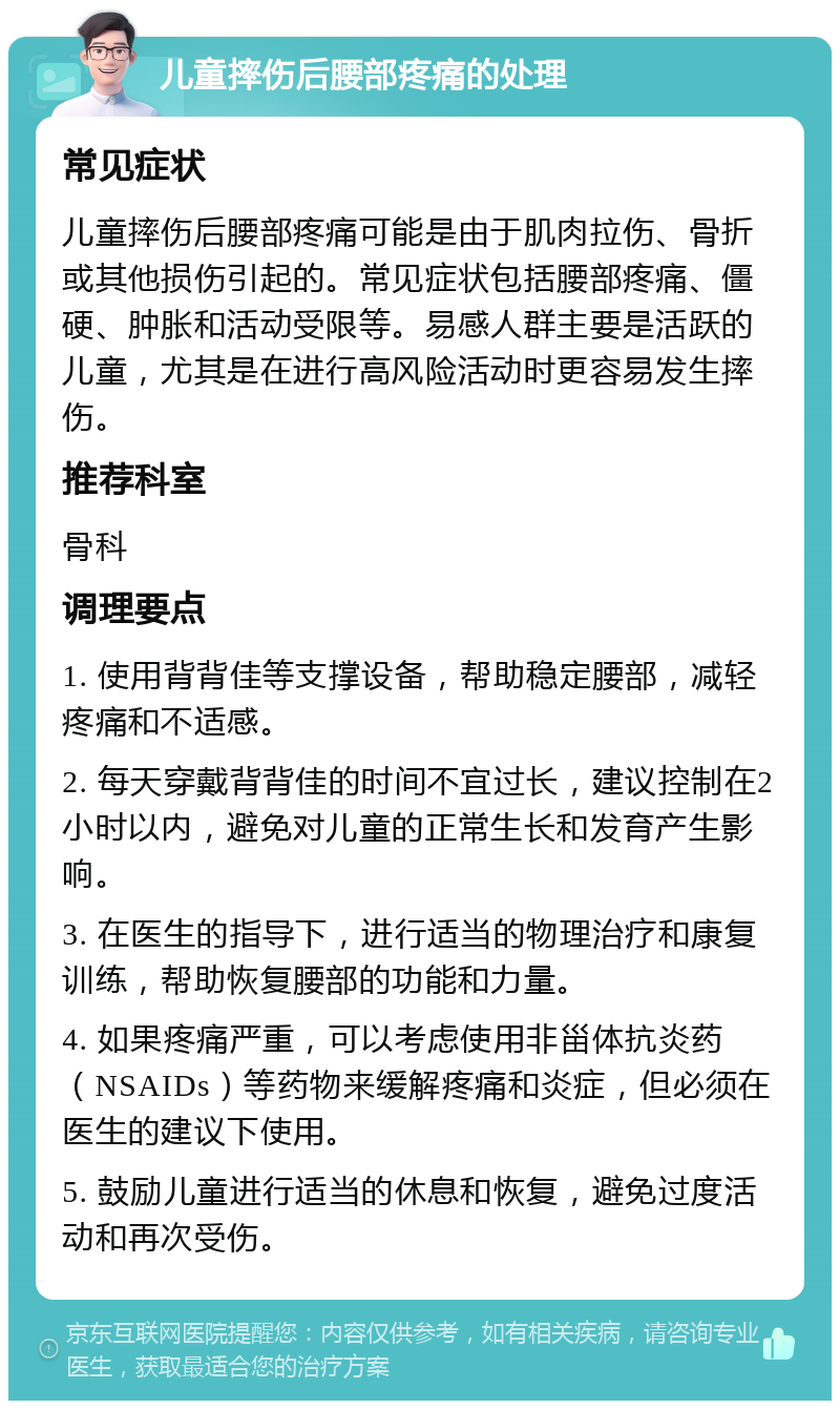 儿童摔伤后腰部疼痛的处理 常见症状 儿童摔伤后腰部疼痛可能是由于肌肉拉伤、骨折或其他损伤引起的。常见症状包括腰部疼痛、僵硬、肿胀和活动受限等。易感人群主要是活跃的儿童，尤其是在进行高风险活动时更容易发生摔伤。 推荐科室 骨科 调理要点 1. 使用背背佳等支撑设备，帮助稳定腰部，减轻疼痛和不适感。 2. 每天穿戴背背佳的时间不宜过长，建议控制在2小时以内，避免对儿童的正常生长和发育产生影响。 3. 在医生的指导下，进行适当的物理治疗和康复训练，帮助恢复腰部的功能和力量。 4. 如果疼痛严重，可以考虑使用非甾体抗炎药（NSAIDs）等药物来缓解疼痛和炎症，但必须在医生的建议下使用。 5. 鼓励儿童进行适当的休息和恢复，避免过度活动和再次受伤。