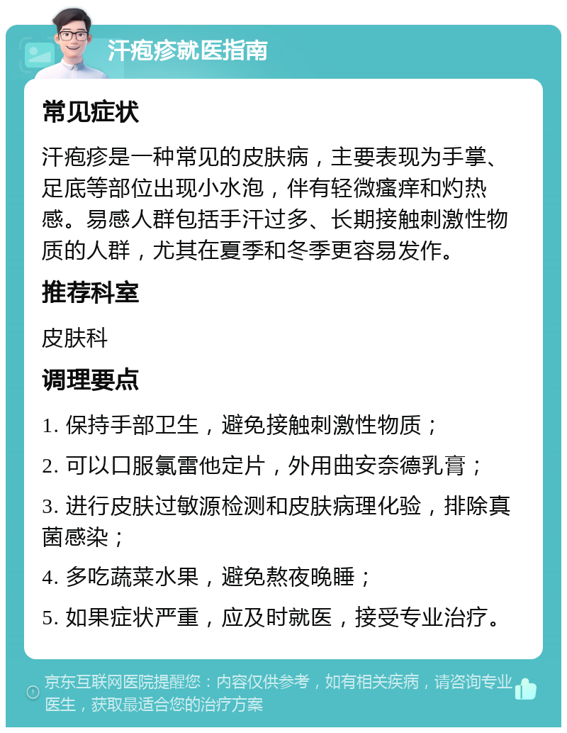 汗疱疹就医指南 常见症状 汗疱疹是一种常见的皮肤病，主要表现为手掌、足底等部位出现小水泡，伴有轻微瘙痒和灼热感。易感人群包括手汗过多、长期接触刺激性物质的人群，尤其在夏季和冬季更容易发作。 推荐科室 皮肤科 调理要点 1. 保持手部卫生，避免接触刺激性物质； 2. 可以口服氯雷他定片，外用曲安奈德乳膏； 3. 进行皮肤过敏源检测和皮肤病理化验，排除真菌感染； 4. 多吃蔬菜水果，避免熬夜晚睡； 5. 如果症状严重，应及时就医，接受专业治疗。