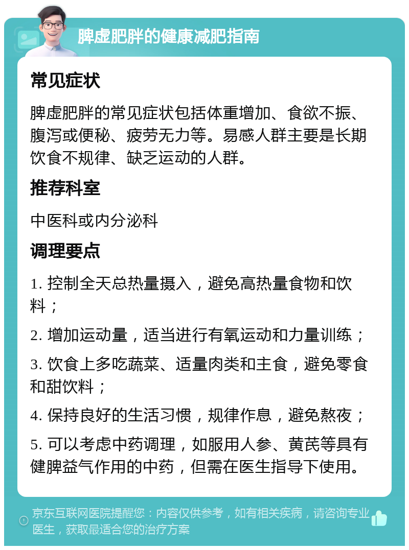 脾虚肥胖的健康减肥指南 常见症状 脾虚肥胖的常见症状包括体重增加、食欲不振、腹泻或便秘、疲劳无力等。易感人群主要是长期饮食不规律、缺乏运动的人群。 推荐科室 中医科或内分泌科 调理要点 1. 控制全天总热量摄入，避免高热量食物和饮料； 2. 增加运动量，适当进行有氧运动和力量训练； 3. 饮食上多吃蔬菜、适量肉类和主食，避免零食和甜饮料； 4. 保持良好的生活习惯，规律作息，避免熬夜； 5. 可以考虑中药调理，如服用人参、黄芪等具有健脾益气作用的中药，但需在医生指导下使用。