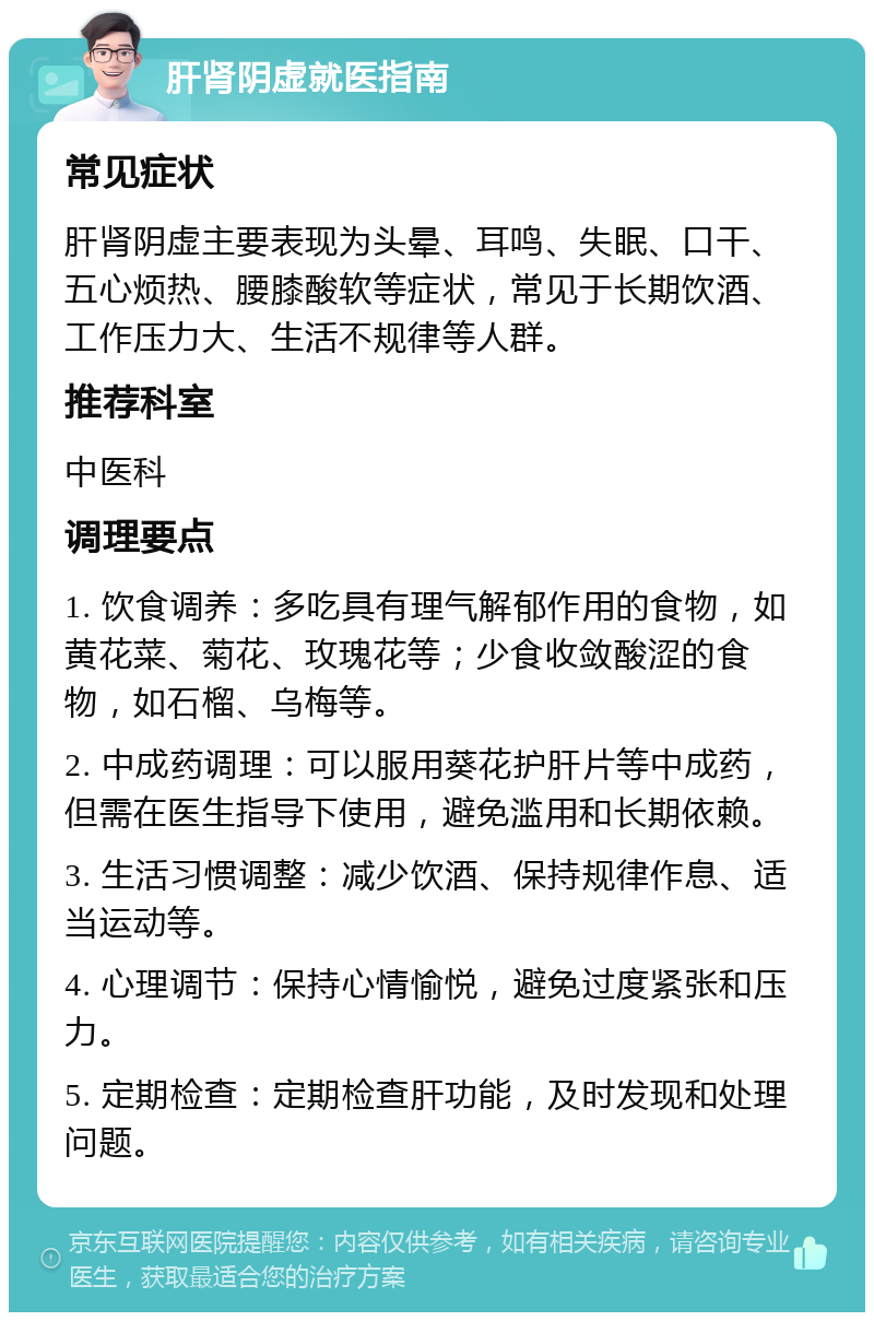 肝肾阴虚就医指南 常见症状 肝肾阴虚主要表现为头晕、耳鸣、失眠、口干、五心烦热、腰膝酸软等症状，常见于长期饮酒、工作压力大、生活不规律等人群。 推荐科室 中医科 调理要点 1. 饮食调养：多吃具有理气解郁作用的食物，如黄花菜、菊花、玫瑰花等；少食收敛酸涩的食物，如石榴、乌梅等。 2. 中成药调理：可以服用葵花护肝片等中成药，但需在医生指导下使用，避免滥用和长期依赖。 3. 生活习惯调整：减少饮酒、保持规律作息、适当运动等。 4. 心理调节：保持心情愉悦，避免过度紧张和压力。 5. 定期检查：定期检查肝功能，及时发现和处理问题。