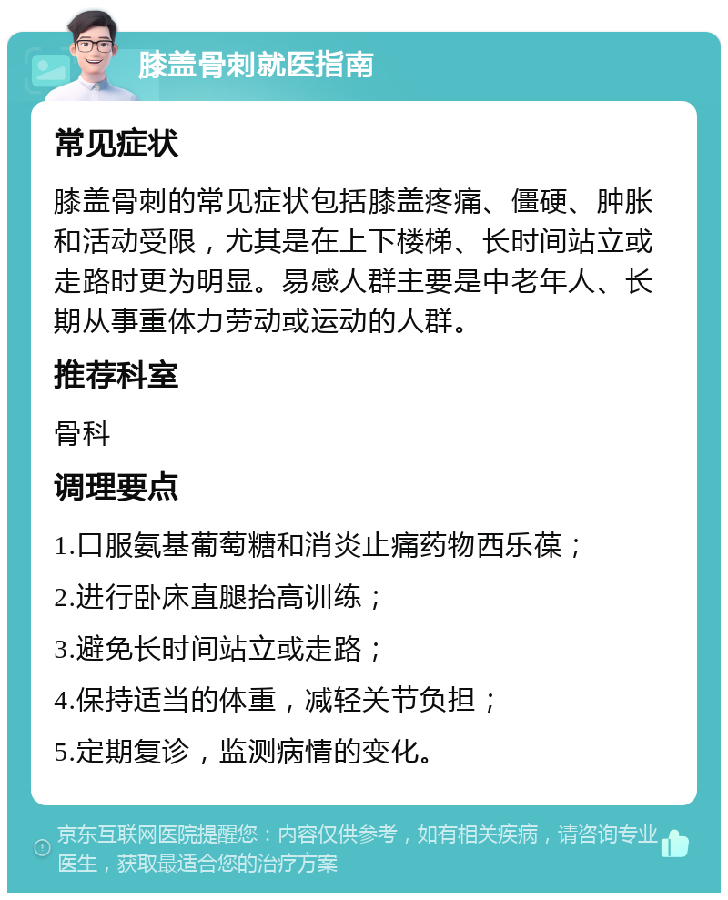 膝盖骨刺就医指南 常见症状 膝盖骨刺的常见症状包括膝盖疼痛、僵硬、肿胀和活动受限，尤其是在上下楼梯、长时间站立或走路时更为明显。易感人群主要是中老年人、长期从事重体力劳动或运动的人群。 推荐科室 骨科 调理要点 1.口服氨基葡萄糖和消炎止痛药物西乐葆； 2.进行卧床直腿抬高训练； 3.避免长时间站立或走路； 4.保持适当的体重，减轻关节负担； 5.定期复诊，监测病情的变化。