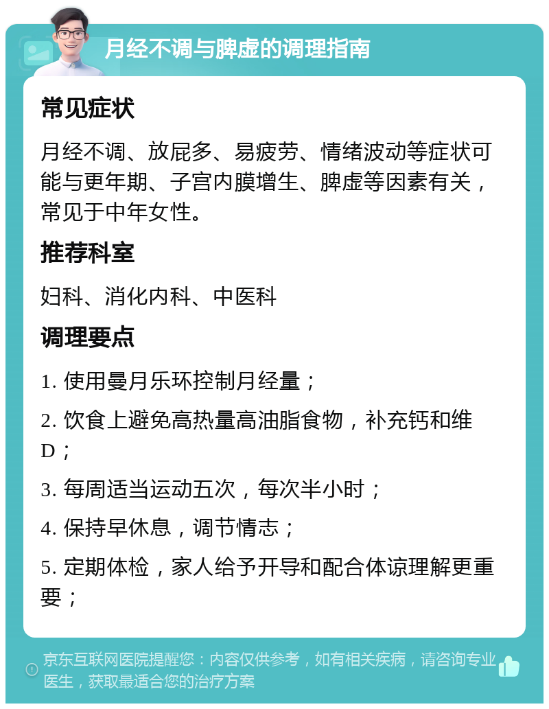 月经不调与脾虚的调理指南 常见症状 月经不调、放屁多、易疲劳、情绪波动等症状可能与更年期、子宫内膜增生、脾虚等因素有关，常见于中年女性。 推荐科室 妇科、消化内科、中医科 调理要点 1. 使用曼月乐环控制月经量； 2. 饮食上避免高热量高油脂食物，补充钙和维D； 3. 每周适当运动五次，每次半小时； 4. 保持早休息，调节情志； 5. 定期体检，家人给予开导和配合体谅理解更重要；