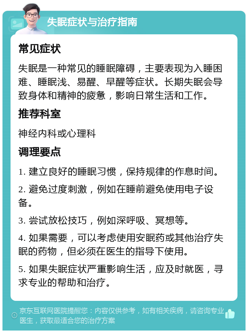 失眠症状与治疗指南 常见症状 失眠是一种常见的睡眠障碍，主要表现为入睡困难、睡眠浅、易醒、早醒等症状。长期失眠会导致身体和精神的疲惫，影响日常生活和工作。 推荐科室 神经内科或心理科 调理要点 1. 建立良好的睡眠习惯，保持规律的作息时间。 2. 避免过度刺激，例如在睡前避免使用电子设备。 3. 尝试放松技巧，例如深呼吸、冥想等。 4. 如果需要，可以考虑使用安眠药或其他治疗失眠的药物，但必须在医生的指导下使用。 5. 如果失眠症状严重影响生活，应及时就医，寻求专业的帮助和治疗。