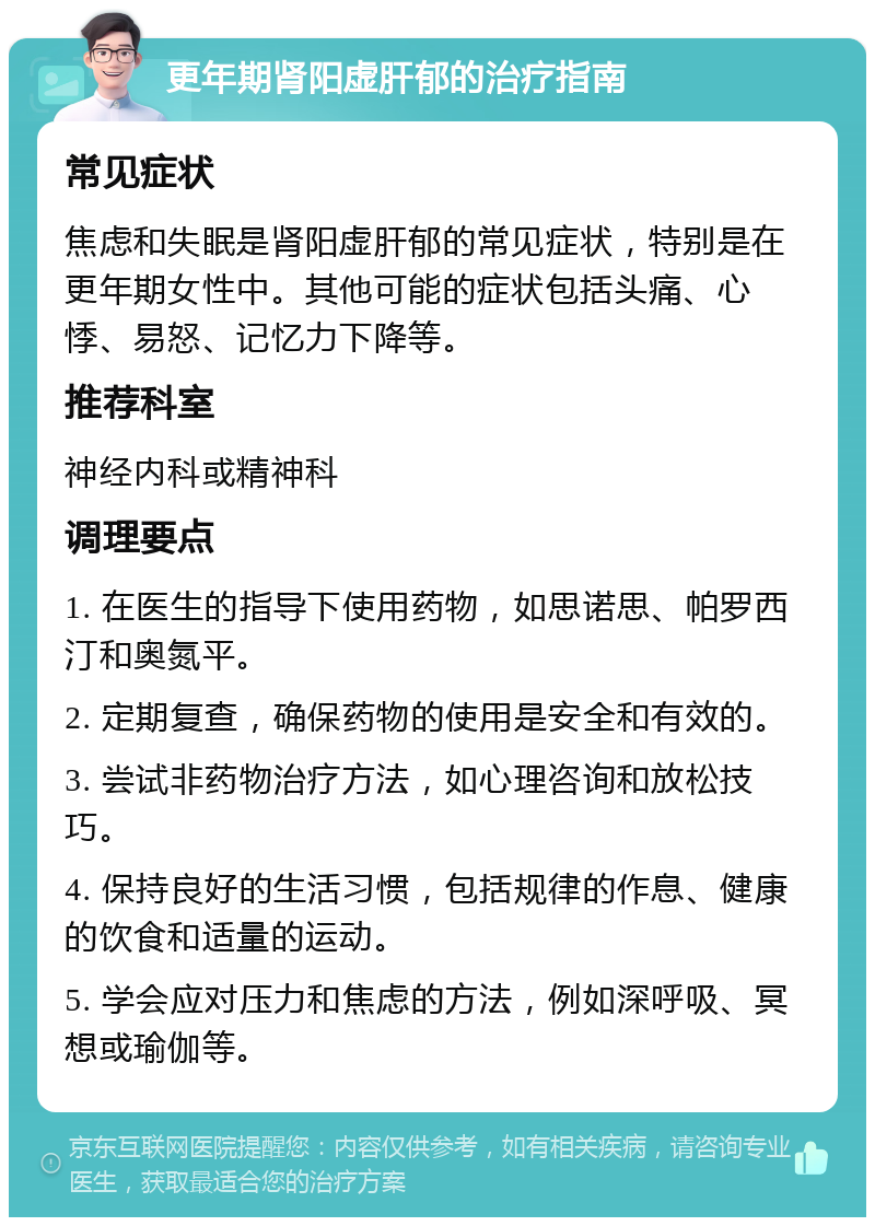 更年期肾阳虚肝郁的治疗指南 常见症状 焦虑和失眠是肾阳虚肝郁的常见症状，特别是在更年期女性中。其他可能的症状包括头痛、心悸、易怒、记忆力下降等。 推荐科室 神经内科或精神科 调理要点 1. 在医生的指导下使用药物，如思诺思、帕罗西汀和奥氮平。 2. 定期复查，确保药物的使用是安全和有效的。 3. 尝试非药物治疗方法，如心理咨询和放松技巧。 4. 保持良好的生活习惯，包括规律的作息、健康的饮食和适量的运动。 5. 学会应对压力和焦虑的方法，例如深呼吸、冥想或瑜伽等。