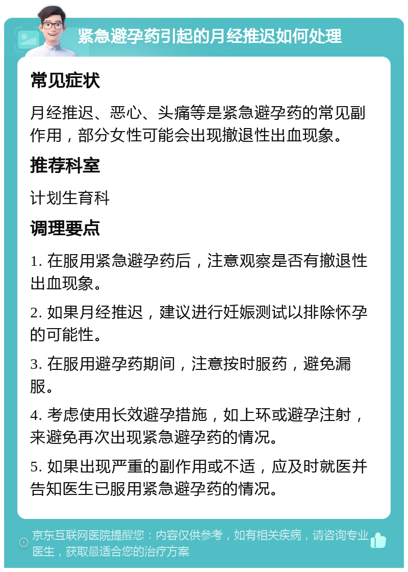 紧急避孕药引起的月经推迟如何处理 常见症状 月经推迟、恶心、头痛等是紧急避孕药的常见副作用，部分女性可能会出现撤退性出血现象。 推荐科室 计划生育科 调理要点 1. 在服用紧急避孕药后，注意观察是否有撤退性出血现象。 2. 如果月经推迟，建议进行妊娠测试以排除怀孕的可能性。 3. 在服用避孕药期间，注意按时服药，避免漏服。 4. 考虑使用长效避孕措施，如上环或避孕注射，来避免再次出现紧急避孕药的情况。 5. 如果出现严重的副作用或不适，应及时就医并告知医生已服用紧急避孕药的情况。