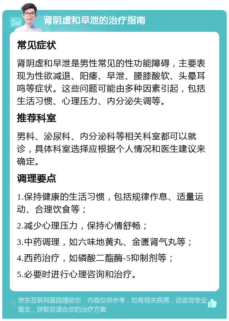 肾阴虚和早泄的治疗指南 常见症状 肾阴虚和早泄是男性常见的性功能障碍，主要表现为性欲减退、阳痿、早泄、腰膝酸软、头晕耳鸣等症状。这些问题可能由多种因素引起，包括生活习惯、心理压力、内分泌失调等。 推荐科室 男科、泌尿科、内分泌科等相关科室都可以就诊，具体科室选择应根据个人情况和医生建议来确定。 调理要点 1.保持健康的生活习惯，包括规律作息、适量运动、合理饮食等； 2.减少心理压力，保持心情舒畅； 3.中药调理，如六味地黄丸、金匮肾气丸等； 4.西药治疗，如磷酸二酯酶-5抑制剂等； 5.必要时进行心理咨询和治疗。