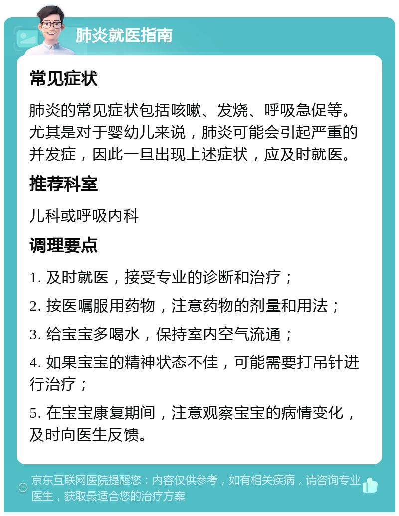 肺炎就医指南 常见症状 肺炎的常见症状包括咳嗽、发烧、呼吸急促等。尤其是对于婴幼儿来说，肺炎可能会引起严重的并发症，因此一旦出现上述症状，应及时就医。 推荐科室 儿科或呼吸内科 调理要点 1. 及时就医，接受专业的诊断和治疗； 2. 按医嘱服用药物，注意药物的剂量和用法； 3. 给宝宝多喝水，保持室内空气流通； 4. 如果宝宝的精神状态不佳，可能需要打吊针进行治疗； 5. 在宝宝康复期间，注意观察宝宝的病情变化，及时向医生反馈。