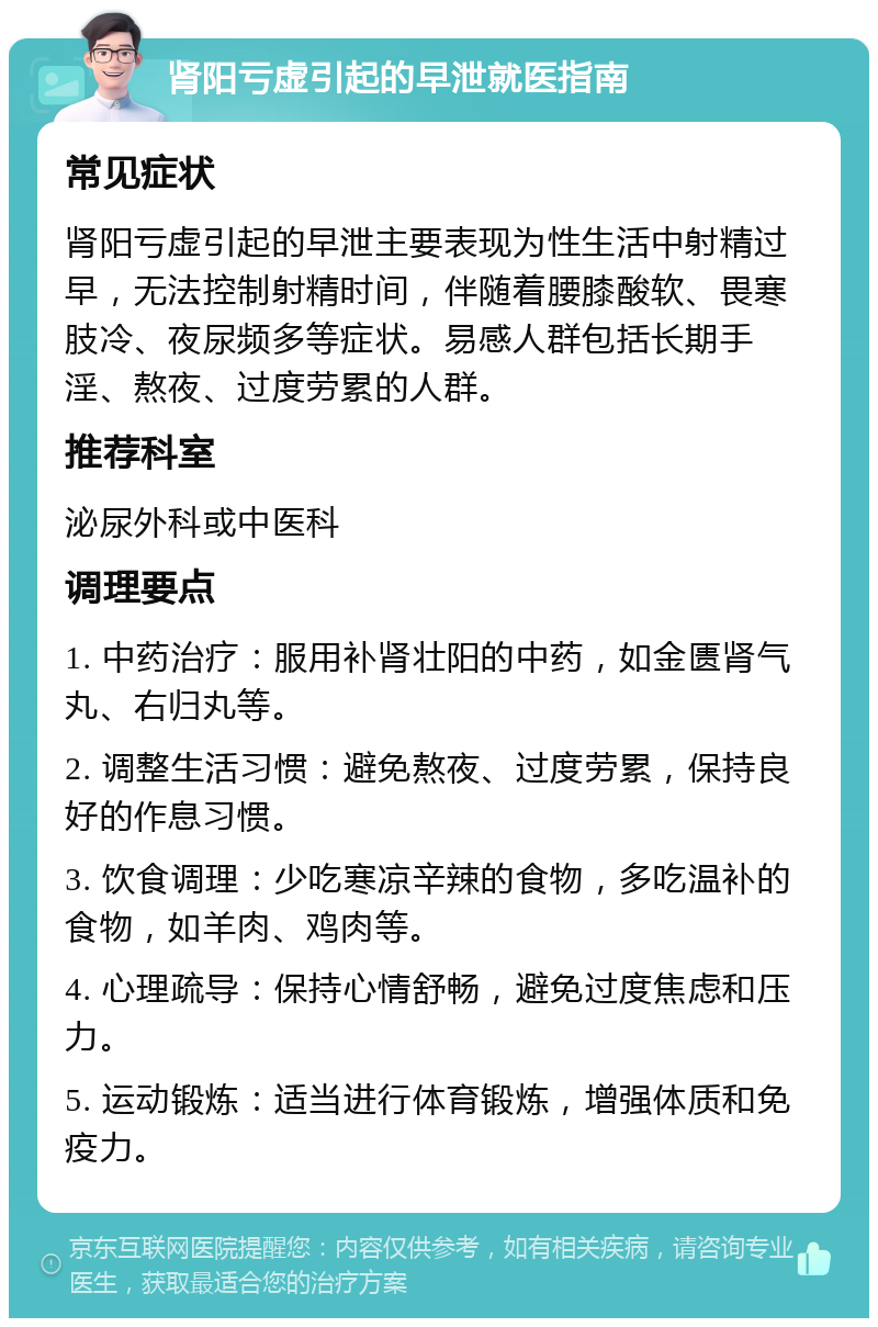 肾阳亏虚引起的早泄就医指南 常见症状 肾阳亏虚引起的早泄主要表现为性生活中射精过早，无法控制射精时间，伴随着腰膝酸软、畏寒肢冷、夜尿频多等症状。易感人群包括长期手淫、熬夜、过度劳累的人群。 推荐科室 泌尿外科或中医科 调理要点 1. 中药治疗：服用补肾壮阳的中药，如金匮肾气丸、右归丸等。 2. 调整生活习惯：避免熬夜、过度劳累，保持良好的作息习惯。 3. 饮食调理：少吃寒凉辛辣的食物，多吃温补的食物，如羊肉、鸡肉等。 4. 心理疏导：保持心情舒畅，避免过度焦虑和压力。 5. 运动锻炼：适当进行体育锻炼，增强体质和免疫力。