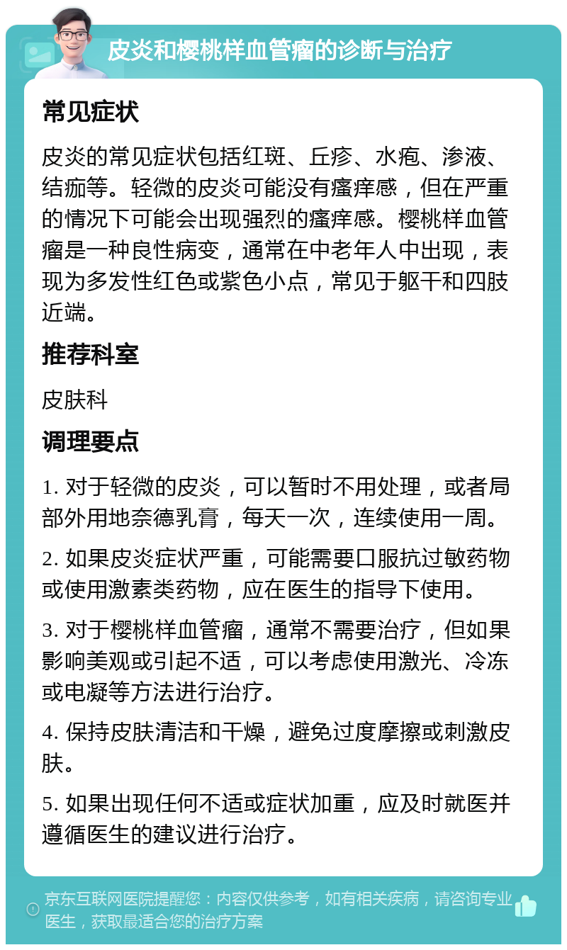 皮炎和樱桃样血管瘤的诊断与治疗 常见症状 皮炎的常见症状包括红斑、丘疹、水疱、渗液、结痂等。轻微的皮炎可能没有瘙痒感，但在严重的情况下可能会出现强烈的瘙痒感。樱桃样血管瘤是一种良性病变，通常在中老年人中出现，表现为多发性红色或紫色小点，常见于躯干和四肢近端。 推荐科室 皮肤科 调理要点 1. 对于轻微的皮炎，可以暂时不用处理，或者局部外用地奈德乳膏，每天一次，连续使用一周。 2. 如果皮炎症状严重，可能需要口服抗过敏药物或使用激素类药物，应在医生的指导下使用。 3. 对于樱桃样血管瘤，通常不需要治疗，但如果影响美观或引起不适，可以考虑使用激光、冷冻或电凝等方法进行治疗。 4. 保持皮肤清洁和干燥，避免过度摩擦或刺激皮肤。 5. 如果出现任何不适或症状加重，应及时就医并遵循医生的建议进行治疗。