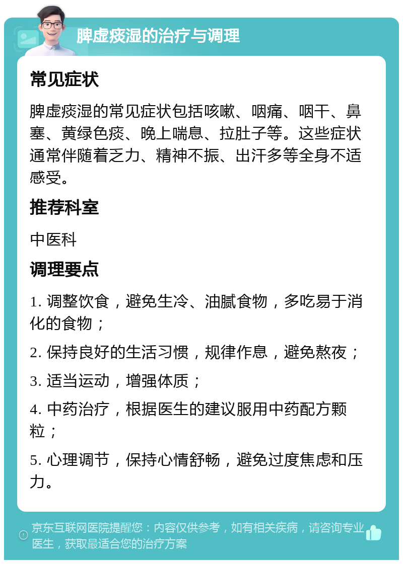 脾虚痰湿的治疗与调理 常见症状 脾虚痰湿的常见症状包括咳嗽、咽痛、咽干、鼻塞、黄绿色痰、晚上喘息、拉肚子等。这些症状通常伴随着乏力、精神不振、出汗多等全身不适感受。 推荐科室 中医科 调理要点 1. 调整饮食，避免生冷、油腻食物，多吃易于消化的食物； 2. 保持良好的生活习惯，规律作息，避免熬夜； 3. 适当运动，增强体质； 4. 中药治疗，根据医生的建议服用中药配方颗粒； 5. 心理调节，保持心情舒畅，避免过度焦虑和压力。