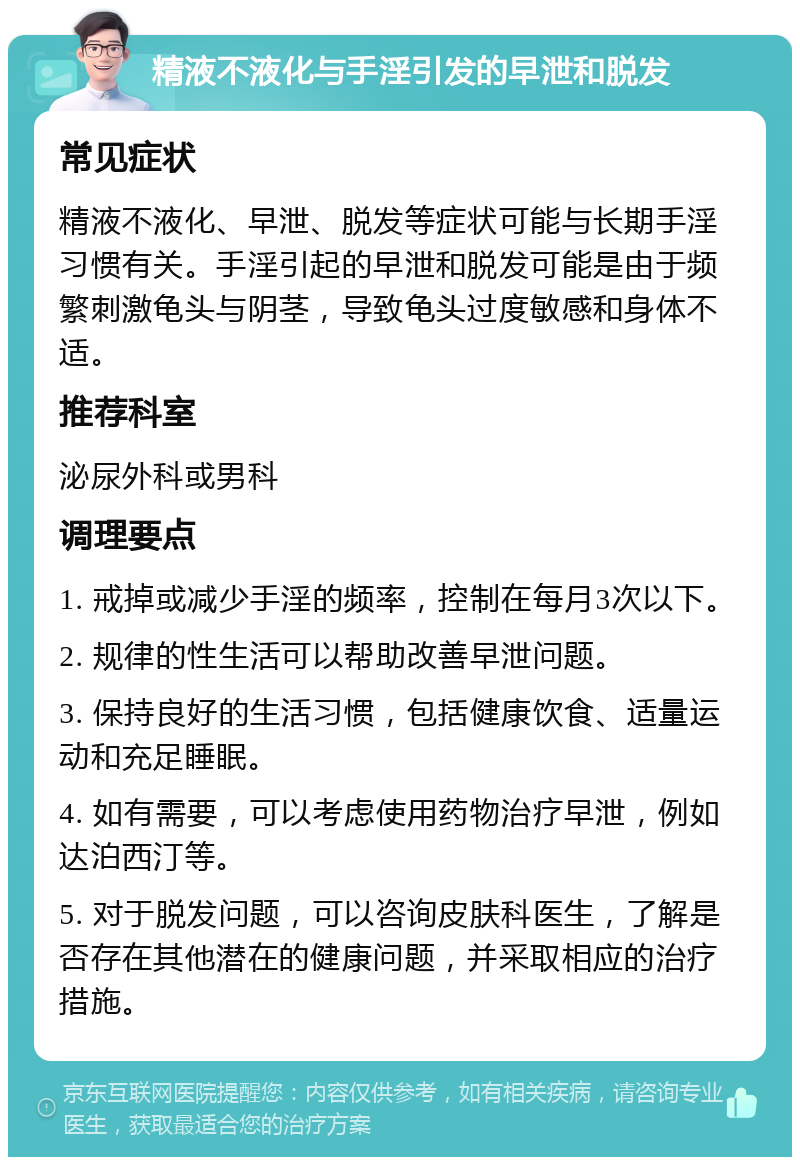 精液不液化与手淫引发的早泄和脱发 常见症状 精液不液化、早泄、脱发等症状可能与长期手淫习惯有关。手淫引起的早泄和脱发可能是由于频繁刺激龟头与阴茎，导致龟头过度敏感和身体不适。 推荐科室 泌尿外科或男科 调理要点 1. 戒掉或减少手淫的频率，控制在每月3次以下。 2. 规律的性生活可以帮助改善早泄问题。 3. 保持良好的生活习惯，包括健康饮食、适量运动和充足睡眠。 4. 如有需要，可以考虑使用药物治疗早泄，例如达泊西汀等。 5. 对于脱发问题，可以咨询皮肤科医生，了解是否存在其他潜在的健康问题，并采取相应的治疗措施。