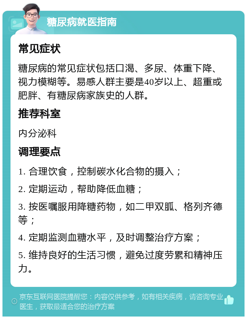 糖尿病就医指南 常见症状 糖尿病的常见症状包括口渴、多尿、体重下降、视力模糊等。易感人群主要是40岁以上、超重或肥胖、有糖尿病家族史的人群。 推荐科室 内分泌科 调理要点 1. 合理饮食，控制碳水化合物的摄入； 2. 定期运动，帮助降低血糖； 3. 按医嘱服用降糖药物，如二甲双胍、格列齐德等； 4. 定期监测血糖水平，及时调整治疗方案； 5. 维持良好的生活习惯，避免过度劳累和精神压力。