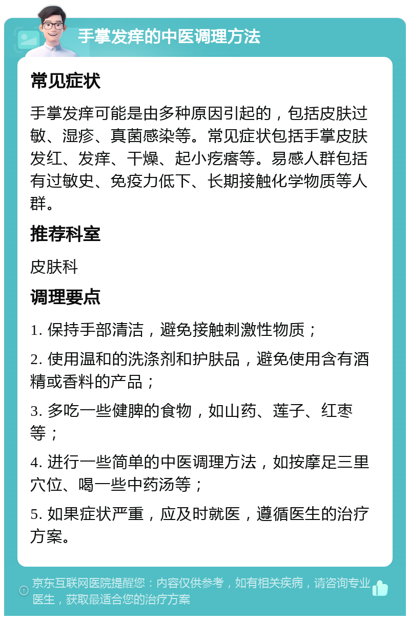 手掌发痒的中医调理方法 常见症状 手掌发痒可能是由多种原因引起的，包括皮肤过敏、湿疹、真菌感染等。常见症状包括手掌皮肤发红、发痒、干燥、起小疙瘩等。易感人群包括有过敏史、免疫力低下、长期接触化学物质等人群。 推荐科室 皮肤科 调理要点 1. 保持手部清洁，避免接触刺激性物质； 2. 使用温和的洗涤剂和护肤品，避免使用含有酒精或香料的产品； 3. 多吃一些健脾的食物，如山药、莲子、红枣等； 4. 进行一些简单的中医调理方法，如按摩足三里穴位、喝一些中药汤等； 5. 如果症状严重，应及时就医，遵循医生的治疗方案。