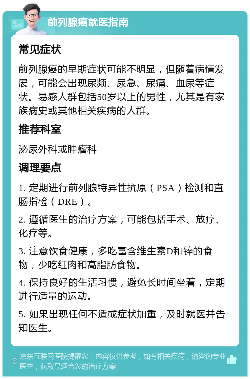 前列腺癌就医指南 常见症状 前列腺癌的早期症状可能不明显，但随着病情发展，可能会出现尿频、尿急、尿痛、血尿等症状。易感人群包括50岁以上的男性，尤其是有家族病史或其他相关疾病的人群。 推荐科室 泌尿外科或肿瘤科 调理要点 1. 定期进行前列腺特异性抗原（PSA）检测和直肠指检（DRE）。 2. 遵循医生的治疗方案，可能包括手术、放疗、化疗等。 3. 注意饮食健康，多吃富含维生素D和锌的食物，少吃红肉和高脂肪食物。 4. 保持良好的生活习惯，避免长时间坐着，定期进行适量的运动。 5. 如果出现任何不适或症状加重，及时就医并告知医生。