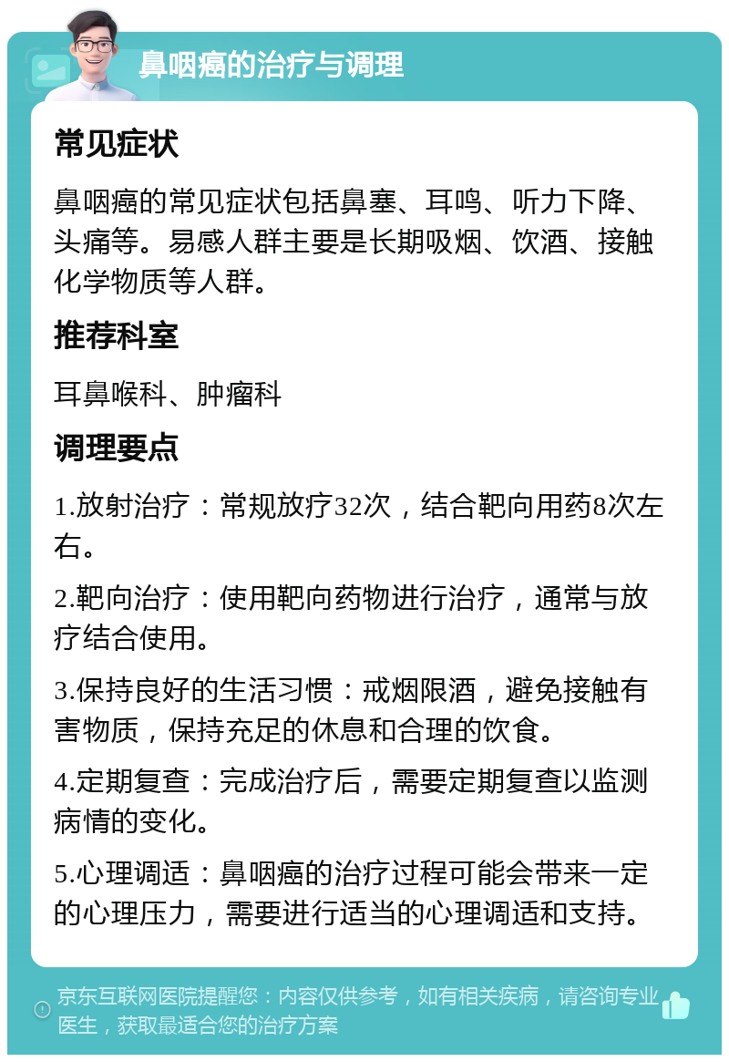 鼻咽癌的治疗与调理 常见症状 鼻咽癌的常见症状包括鼻塞、耳鸣、听力下降、头痛等。易感人群主要是长期吸烟、饮酒、接触化学物质等人群。 推荐科室 耳鼻喉科、肿瘤科 调理要点 1.放射治疗：常规放疗32次，结合靶向用药8次左右。 2.靶向治疗：使用靶向药物进行治疗，通常与放疗结合使用。 3.保持良好的生活习惯：戒烟限酒，避免接触有害物质，保持充足的休息和合理的饮食。 4.定期复查：完成治疗后，需要定期复查以监测病情的变化。 5.心理调适：鼻咽癌的治疗过程可能会带来一定的心理压力，需要进行适当的心理调适和支持。