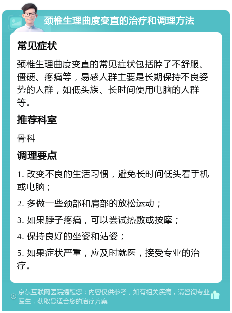 颈椎生理曲度变直的治疗和调理方法 常见症状 颈椎生理曲度变直的常见症状包括脖子不舒服、僵硬、疼痛等，易感人群主要是长期保持不良姿势的人群，如低头族、长时间使用电脑的人群等。 推荐科室 骨科 调理要点 1. 改变不良的生活习惯，避免长时间低头看手机或电脑； 2. 多做一些颈部和肩部的放松运动； 3. 如果脖子疼痛，可以尝试热敷或按摩； 4. 保持良好的坐姿和站姿； 5. 如果症状严重，应及时就医，接受专业的治疗。