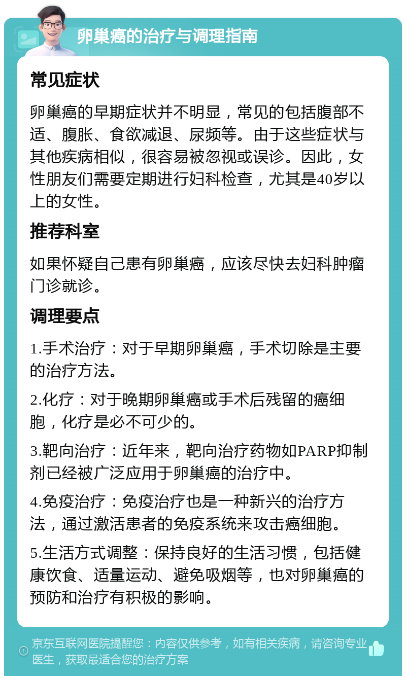 卵巢癌的治疗与调理指南 常见症状 卵巢癌的早期症状并不明显，常见的包括腹部不适、腹胀、食欲减退、尿频等。由于这些症状与其他疾病相似，很容易被忽视或误诊。因此，女性朋友们需要定期进行妇科检查，尤其是40岁以上的女性。 推荐科室 如果怀疑自己患有卵巢癌，应该尽快去妇科肿瘤门诊就诊。 调理要点 1.手术治疗：对于早期卵巢癌，手术切除是主要的治疗方法。 2.化疗：对于晚期卵巢癌或手术后残留的癌细胞，化疗是必不可少的。 3.靶向治疗：近年来，靶向治疗药物如PARP抑制剂已经被广泛应用于卵巢癌的治疗中。 4.免疫治疗：免疫治疗也是一种新兴的治疗方法，通过激活患者的免疫系统来攻击癌细胞。 5.生活方式调整：保持良好的生活习惯，包括健康饮食、适量运动、避免吸烟等，也对卵巢癌的预防和治疗有积极的影响。